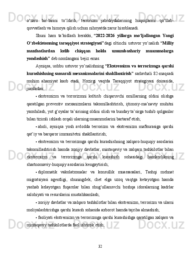 o‘zaro   bir-birini   to‘ldirib,   terrorizm   jabrdiydalarining   huquqlarini   qo‘llab-
quvvatlash va himoya qilish uchun nihoyatda zarur hisoblanadi.
Shuni   ham   ta’kidlash   kerakki,   “2022-2026   yillarga   mo‘ljallangan   Yangi
O‘zbekistonning taraqqiyot strategiyasi” dagi oltinchi ustuvor yo‘nalish   “Milliy
manfaatlardan   kelib   chiqqan   holda   umumbashariy   muammolarga
yondashish”   deb nomlangani bejiz emas.
Ayniqsa, ushbu ustuvor yo‘nalishning   “Ekstremizm va terrorizmga qarshi
kurashishning samarali mexanizmalarini shakllantirish”   sarlavhali 82-maqsadi
muhim   ahamiyat   kasb   etadi.   Hozirgi   vaqtda   Taraqqiyot   strategiyasi   doirasida,
jumladan:
 ekstremizm   va   terrorizmni   keltirib   chiqaruvchi   omillarning   oldini   olishga
qaratilgan   preventiv   mexanizmlarni   takomillashtirish,   ijtimoiy-ma’naviy   muhitni
yaxshilash, yot g‘oyalar ta’sirining oldini olish va bunday ta’sirga tushib qolganlar
bilan tizimli ishlash orqali ularning muammolarini bartaraf etish;
 aholi,   ayniqsa   yosh   avlodda   terrorizm   va   ekstremizm   mafkurasiga   qarshi
qat’iy va barqaror immunitetni shakllantirish;
 ekstremizm  va terrorizmga qarshi  kurashishning xalqaro-huquqiy asoslarini
takomillashtirish hamda xorijiy davlatlar, mintaqaviy va xalqaro tashkilotlar bilan
ekstremizm   va   terrorizmga   qarshi   kurashish   sohasidagi   hamkorlikning
shartnomaviy-huquqiy asoslarini kengaytirish;
 diplomatik   vakolatxonalar   va   konsullik   muassasalari,   Tashqi   mehnat
migratsiyasi   agentligi,   shuningdek,   chet   elga   uzoq   vaqtga   ketayotgan   hamda
yashab   kelayotgan   fuqarolar   bilan   shug‘ullanuvchi   boshqa   idoralarning   kadrlar
salohiyati va resurslarini mustahkamlash;
 xorijiy davlatlar va xalqaro tashkilotlar bilan ekstremizm, terrorizm va ularni
moliyalashtirishga qarshi kurash sohasida axborot hamda tajriba almashish;
 faoliyati ekstremizm va terrorizmga qarshi kurashishga qaratilgan xalqaro va
mintaqaviy tashkilotlarda faol ishtirok etish;
32 