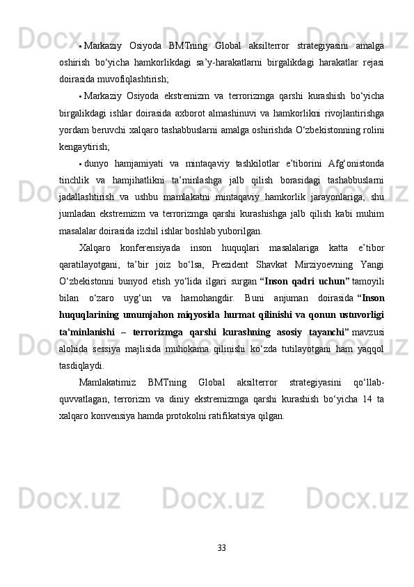  Markaziy   Osiyoda   BMTning   Global   aksilterror   strategiyasini   amalga
oshirish   bo‘yicha   hamkorlikdagi   sa’y-harakatlarni   birgalikdagi   harakatlar   rejasi
doirasida muvofiqlashtirish;
 Markaziy   Osiyoda   ekstremizm   va   terrorizmga   qarshi   kurashish   bo‘yicha
birgalikdagi   ishlar   doirasida   axborot   almashinuvi   va   hamkorlikni   rivojlantirishga
yordam beruvchi xalqaro tashabbuslarni amalga oshirishda O‘zbekistonning rolini
kengaytirish;
 dunyo   hamjamiyati   va   mintaqaviy   tashkilotlar   e’tiborini   Afg‘onistonda
tinchlik   va   hamjihatlikni   ta’minlashga   jalb   qilish   borasidagi   tashabbuslarni
jadallashtirish   va   ushbu   mamlakatni   mintaqaviy   hamkorlik   jarayonlariga,   shu
jumladan   ekstremizm   va   terrorizmga   qarshi   kurashishga   jalb   qilish   kabi   muhim
masalalar doirasida izchil ishlar boshlab yuborilgan.
Xalqaro   konferensiyada   inson   huquqlari   masalalariga   katta   e’tibor
qaratilayotgani,   ta’bir   joiz   bo‘lsa,   Prezident   Shavkat   Mirziyoevning   Yangi
O‘zbekistonni   bunyod   etish   yo‘lida   ilgari   surgan   “Inson   qadri   uchun”   tamoyili
bilan   o‘zaro   uyg‘un   va   hamohangdir.   Buni   anjuman   doirasida   “Inson
huquqlarining   umumjahon   miqyosida   hurmat   qilinishi   va   qonun   ustuvorligi
ta’minlanishi   –   terrorizmga   qarshi   kurashning   asosiy   tayanchi”   mavzusi
alohida   sessiya   majlisida   muhokama   qilinishi   ko‘zda   tutilayotgani   ham   yaqqol
tasdiqlaydi.
Mamlakatimiz   BMTning   Global   aksilterror   strategiyasini   qo‘llab-
quvvatlagan,   terrorizm   va   diniy   ekstremizmga   qarshi   kurashish   bo‘yicha   14   ta
xalqaro konvensiya hamda protokolni ratifikatsiya qilgan.
33 