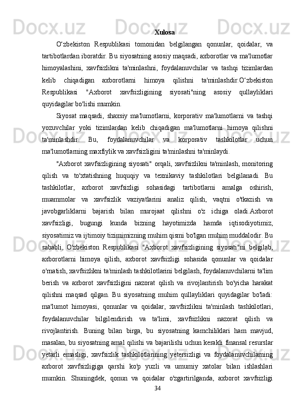 Xulosa
O‘zbekiston   Respublikasi   tomonidan   belgilangan   qonunlar,   qoidalar,   va
tartibotlardan iboratdir. Bu siyosatning asosiy maqsadi, axborotlar va ma'lumotlar
himoyalashini,   xavfsizlikni   ta'minlashni,   foydalanuvchilar   va   tashqi   tizimlardan
kelib   chiqadigan   axborotlarni   himoya   qilishni   ta'minlashdir.O‘zbekiston
Respublikasi   "Axborot   xavfsizligining   siyosati"ning   asosiy   qullayliklari
quyidagilar bo'lishi mumkin.
Siyosat   maqsadi,   shaxsiy   ma'lumotlarni,   korporativ   ma'lumotlarni   va   tashqi
yozuvchilar   yoki   tizimlardan   kelib   chiqadigan   ma'lumotlarni   himoya   qilishni
ta'minlashdir.   Bu,   foydalanuvchilar   va   korporativ   tashkilotlar   uchun
ma'lumotlarning maxfiylik va xavfsizligini ta'minlashni ta'minlaydi.
"Axborot  xavfsizligining  siyosati"  orqali, xavfsizlikni  ta'minlash,  monitoring
qilish   va   to'xtatishning   huquqiy   va   texnikaviy   tashkilotlari   belgilanadi.   Bu
tashkilotlar,   axborot   xavfsizligi   sohasidagi   tartibotlarni   amalga   oshirish,
muammolar   va   xavfsizlik   vaziyatlarini   analiz   qilish,   vaqtni   o'tkazish   va
javobgarliklarni   bajarish   bilan   murojaat   qilishni   o'z   ichiga   oladi.Axborot
xavfsizligi,   bugungi   kunda   bizning   hayotimizda   hamda   iqtisodiyotimiz,
siyosatimiz va ijtimoiy tizimimizning muhim qismi bo'lgan muhim muddalodir. Bu
sababli,   O'zbekiston   Respublikasi   "Axborot   xavfsizligining   siyosati"ni   belgilab,
axborotlarni   himoya   qilish,   axborot   xavfsizligi   sohasida   qonunlar   va   qoidalar
o'rnatish, xavfsizlikni ta'minlash tashkilotlarini belgilash, foydalanuvchilarni ta'lim
berish   va   axborot   xavfsizligini   nazorat   qilish   va   rivojlantirish   bo'yicha   harakat
qilishni   maqsad   qilgan.   Bu   siyosatning   muhim   qullayliklari   quyidagilar   bo'ladi:
ma'lumot   himoyasi,   qonunlar   va   qoidalar,   xavfsizlikni   ta'minlash   tashkilotlari,
foydalanuvchilar   bilgilendirish   va   ta'limi,   xavfsizlikni   nazorat   qilish   va
rivojlantirish.   Buning   bilan   birga,   bu   siyosatning   kamchiliklari   ham   mavjud,
masalan, bu siyosatning amal qilishi va bajarilishi uchun kerakli finansal resurslar
yetarli   emasligi,   xavfsizlik   tashkilotlarining   yetersizligi   va   foydalanuvchilarning
axborot   xavfsizligiga   qarshi   ko'p   yuzli   va   umumiy   xatolar   bilan   ishlashlari
mumkin.   Shuningdek,   qonun   va   qoidalar   o'zgartirilganda,   axborot   xavfsizligi
34 