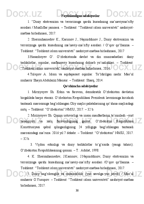 Foydalanilgan adabiyotlar
1.   “Diniy   ekstremizm   va   terrorizmga   qarshi   kurashning   ma’naviyma’rifiy
asoslari / Mualliflar jamoasi. – Toshkent: “Toshkent islom universiteti” nashriyot-
matbaa birlashmasi, 2017. 
2.   Shermuhamedov   K.,   Karimov   J.,   Najmiddinov   J.,   Diniy   ekstremizm   va
terrorizmga   qarshi   kurashning   ma’naviy-ma’rifiy   asoslari   /   O‘quv   qo‘llanma.   –
Toshkent: “Toshkent islom universiteti” nashriyot-matbaa birlashmasi, 2017
3.Hasanboyev   O‘.   O‘zbekistonda   davlat   va   din   munosabatlari:   diniy
tashkilotlar,   oqimlar,   mafkuraviy   kurashning   dolzarb   yo‘nalishlari.   –   Toshkent:
“Toshkent islom universiteti” nashriyot-matbaa birlashmasi, 2014. 
4.Tulepov   A.   Islom   va   aqidaparast   oqimlar.   To‘ldirilgan   nashr.   Mas’ul
muharrir Shayx Abdulaziz Mansur. – Toshkent: Sharq, 2014. 
Qo‘shimcha adabiyotlar
1.   Mirziyoyev   Sh.   Erkin   va   farovon,   demokratik   O‘zbekiston   davlatini
birgalikda barpo etamiz. O‘zbekiston Respublikasi Prezidenti lavozimiga kirishish
tantanali marosimiga bag‘ishlangan Oliy majlis palatalarining qo‘shma majlisidagi
nutq. – Toshkent: “O‘zbekiston” NMIU, 2017. – 32 b. 
2. Mirziyoyev Sh. Qonun ustuvorligi va inson manfaatlarini ta’minlash –yurt
taraqqiyoti   va   xalq   farovonligining   garovi.   O‘zbekiston   Respublikasi
Konstitusiyasi   qabul   qilinganligining   24   yilligiga   bag‘ishlangan   tantanali
marosimdagi ma’ruza. 2016 yil 7 dekabr. – Toshkent: “O‘zbekiston” NMIU, 2017.
– 32 b.
  3.   Vijdon   erkinligi   va   diniy   tashkilotlar   to‘g‘risida   (yangi   tahriri).
O‘zbekiston Respublikasining qonuni. – T.: Adolat, 1998. 
4.   K.   Shermuhamedov,   J.Karimov,   J.Najmiddinov,   Diniy   ekstremizm   va
terrorizmga   qarshi   kurashning   ma’naviy-ma’rifiy   asoslari   /O‘quv   qo‘llanma.   –
Toshkent: “Toshkent islom universiteti” nashriyot-matbaa birlashmasi, 2017. 
5.   Diniy   bag‘rikenglik   va   mutaassiblik:   (yuz   savolga-yuz   javob)   /   Mas’ul
muharrir O.Yusupov. – Toshkent: “Toshkent islom universiteti” nashriyot-matbaa
birlashmasi, 2017. 
36 