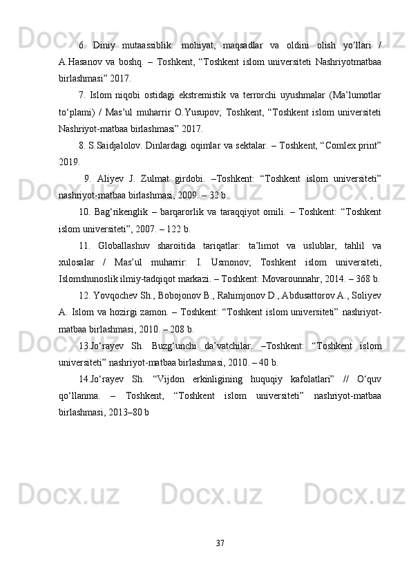 6.   Diniy   mutaassiblik:   mohiyat,   maqsadlar   va   oldini   olish   yo‘llari   /
A.Hasanov   va   boshq.   –   Toshkent,   “Toshkent   islom   universiteti   Nashriyotmatbaa
birlashmasi” 2017.
7.   Islom   niqobi   ostidagi   ekstremistik   va   terrorchi   uyushmalar   (Ma’lumotlar
to‘plami)   /   Mas’ul   muharrir   O.Yusupov;   Toshkent,   “Toshkent   islom   universiteti
Nashriyot-matbaa birlashmasi” 2017. 
8. S.Saidjalolov. Dinlardagi oqimlar va sektalar. – Toshkent, “Comlex print”
2019.
  9.   Aliyev   J.   Zulmat   girdobi.   –Toshkent:   “Toshkent   islom   universiteti”
nashriyot-matbaa birlashmasi, 2009. – 32 b. 
10.   Bag‘rikenglik   –   barqarorlik   va   taraqqiyot   omili.   –   Toshkent:   “Toshkent
islom universiteti”, 2007. – 122 b. 
11.   Globallashuv   sharoitida   tariqatlar:   ta’limot   va   uslublar,   tahlil   va
xulosalar   /   Mas’ul   muharrir:   I.   Usmonov;   Toshkent   islom   universiteti,
Islomshunoslik ilmiy-tadqiqot markazi. – Toshkent: Movarounnahr, 2014. – 368 b.
12. Yovqochev Sh., Bobojonov B., Rahimjonov D., Abdusattorov A., Soliyev
A.  Islom   va  hozirgi   zamon.  –  Toshkent:   “Toshkent  islom  universiteti”  nashriyot-
matbaa birlashmasi, 2010. – 208 b. 
13.Jo‘rayev   Sh.   Buzg‘unchi   da’vatchilar.   –Toshkent:   “Toshkent   islom
universiteti” nashriyot-matbaa birlashmasi, 2010. – 40 b. 
14.Jo‘rayev   Sh.   “Vijdon   erkinligining   huquqiy   kafolatlari”   //   O‘quv
qo‘llanma.   –   Toshkent,   “Toshkent   islom   universiteti”   nashriyot-matbaa
birlashmasi, 2013–80 b
37 