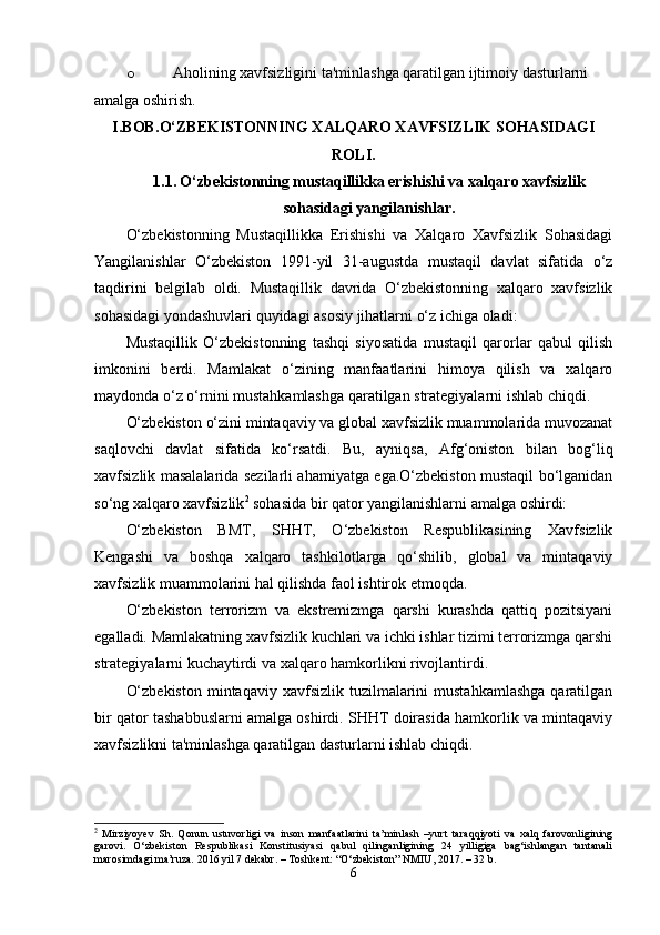 o Aholining xavfsizligini ta'minlashga qaratilgan ijtimoiy dasturlarni 
amalga oshirish.
I.BOB. O‘ZBEKISTONNING XALQARO XAVFSIZLIK SOHASIDAGI
ROLI.
1.1.   O‘zbekistonning mustaqillikka erishishi va xalqaro xavfsizlik
sohasidagi yangilanishlar.
O‘zbekistonning   Mustaqillikka   Erishishi   va   Xalqaro   Xavfsizlik   Sohasidagi
Yangilanishlar   O‘zbekiston   1991-yil   31-augustda   mustaqil   davlat   sifatida   o‘z
taqdirini   belgilab   oldi.   Mustaqillik   davrida   O‘zbekistonning   xalqaro   xavfsizlik
sohasidagi yondashuvlari quyidagi asosiy jihatlarni o‘z ichiga oladi:
Mustaqillik   O‘zbekistonning   tashqi   siyosatida   mustaqil   qarorlar   qabul   qilish
imkonini   berdi.   Mamlakat   o‘zining   manfaatlarini   himoya   qilish   va   xalqaro
maydonda o‘z o‘rnini mustahkamlashga qaratilgan strategiyalarni ishlab chiqdi.
O‘zbekiston o‘zini mintaqaviy va global xavfsizlik muammolarida muvozanat
saqlovchi   davlat   sifatida   ko‘rsatdi.   Bu,   ayniqsa,   Afg‘oniston   bilan   bog‘liq
xavfsizlik masalalarida sezilarli ahamiyatga ega.O‘zbekiston mustaqil bo‘lganidan
so‘ng xalqaro xavfsizlik 2
 sohasida bir qator yangilanishlarni amalga oshirdi:
O‘zbekiston   BMT,   SHHT,   O‘zbekiston   Respublikasining   Xavfsizlik
Kengashi   va   boshqa   xalqaro   tashkilotlarga   qo‘shilib,   global   va   mintaqaviy
xavfsizlik muammolarini hal qilishda faol ishtirok etmoqda.
O‘zbekiston   terrorizm   va   ekstremizmga   qarshi   kurashda   qattiq   pozitsiyani
egalladi. Mamlakatning xavfsizlik kuchlari va ichki ishlar tizimi terrorizmga qarshi
strategiyalarni kuchaytirdi va xalqaro hamkorlikni rivojlantirdi.
O‘zbekiston   mintaqaviy  xavfsizlik  tuzilmalarini   mustahkamlashga   qaratilgan
bir qator tashabbuslarni amalga oshirdi. SHHT doirasida hamkorlik va mintaqaviy
xavfsizlikni ta'minlashga qaratilgan dasturlarni ishlab chiqdi.
2
  Mirziyoyev   Sh.   Qonun   ustuvorligi   va   inson   manfaatlarini   ta’minlash   –yurt   taraqqiyoti   va   xalq   farovonligining
garovi.   O‘zbekiston   Respublikasi   Konstitusiyasi   qabul   qilinganligining   24   yilligiga   bag‘ishlangan   tantanali
marosimdagi ma’ruza. 2016 yil 7 dekabr. – Toshkent: “O‘zbekiston” NMIU, 2017. – 32 b.
6 
