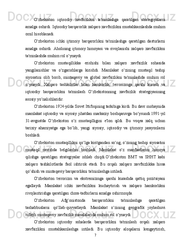 O‘zbekiston   iqtisodiy   xavfsizlikni   ta'minlashga   qaratilgan   strategiyalarni
amalga oshirdi. Iqtisodiy barqarorlik xalqaro xavfsizlikni mustahkamlashda muhim
omil hisoblanadi.
O‘zbekiston   ichki   ijtimoiy   barqarorlikni   ta'minlashga   qaratilgan   dasturlarni
amalga   oshirdi.   Aholining   ijtimoiy   himoyasi   va   rivojlanishi   xalqaro   xavfsizlikni
ta'minlashda muhim rol o‘ynaydi.
O‘zbekiston   mustaqillikka   erishishi   bilan   xalqaro   xavfsizlik   sohasida
yangilanishlar   va   o‘zgarishlarga   kirishdi.   Mamlakat   o‘zining   mustaqil   tashqi
siyosatini   olib   borib,   mintaqaviy   va   global   xavfsizlikni   ta'minlashda   muhim   rol
o‘ynaydi.   Xalqaro   tashkilotlar   bilan   hamkorlik,   terrorizmga   qarshi   kurash   va
iqtisodiy   barqarorlikni   ta'minlash   O‘zbekistonning   xavfsizlik   strategiyasining
asosiy yo‘nalishlaridir.
O‘zbekiston 1924-yilda Sovet Ittifoqining tarkibiga kirdi. Bu davr mobaynida
mamlakat   iqtisodiy  va  siyosiy  jihatdan  markaziy  boshqaruvga   bo‘ysundi.1991-yil
31-avgustda   O‘zbekiston   o‘z   mustaqilligini   e'lon   qildi.   Bu   voqea   xalq   uchun
tarixiy   ahamiyatga   ega   bo‘lib,   yangi   siyosiy,   iqtisodiy   va   ijtimoiy   jarayonlarni
boshladi.
O‘zbekiston mustaqillikni qo‘lga kiritgandan so‘ng, o‘zining tashqi siyosatini
mustaqil   ravishda   belgilashni   boshladi.   Mamlakat   o‘z   manfaatlarini   himoya
qilishga   qaratilgan   strategiyalar   ishlab   chiqdi.O‘zbekiston   BMT   va   SHHT   kabi
xalqaro   tashkilotlarda   faol   ishtirok   etadi.   Bu   orqali   xalqaro   xavfsizlikka   hissa
qo‘shish va mintaqaviy barqarorlikni ta'minlashga intiladi.
O‘zbekiston   terrorizm   va   ekstremizmga   qarshi   kurashda   qattiq   pozitsiyani
egallaydi.   Mamlakat   ichki   xavfsizlikni   kuchaytirish   va   xalqaro   hamkorlikni
rivojlantirishga qaratilgan chora-tadbirlarni amalga oshirmoqda.
O‘zbekiston   Afg‘onistonda   barqarorlikni   ta'minlashga   qaratilgan
tashabbuslarni   qo‘llab-quvvatlaydi.   Mamlakat   o‘zining   geografik   joylashuvi
tufayli mintaqaviy xavfsizlik masalalarida muhim rol o‘ynaydi.
O‘zbekiston   iqtisodiy   sohalarda   barqarorlikni   ta'minlash   orqali   xalqaro
xavfsizlikni   mustahkamlashga   intiladi.   Bu   iqtisodiy   aloqalarni   kengaytirish,
7 