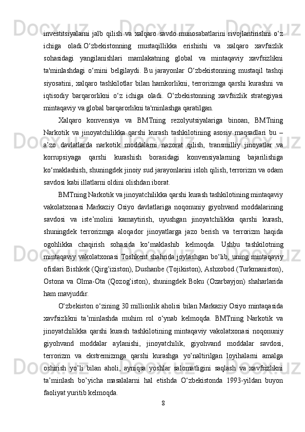 investitsiyalarni   jalb   qilish   va   xalqaro   savdo   munosabatlarini   rivojlantirishni   o‘z
ichiga   oladi.O‘zbekistonning   mustaqillikka   erishishi   va   xalqaro   xavfsizlik
sohasidagi   yangilanishlari   mamlakatning   global   va   mintaqaviy   xavfsizlikni
ta'minlashdagi   o‘rnini   belgilaydi.   Bu   jarayonlar   O‘zbekistonning   mustaqil   tashqi
siyosatini,   xalqaro   tashkilotlar   bilan   hamkorlikni,   terrorizmga   qarshi   kurashni   va
iqtisodiy   barqarorlikni   o‘z   ichiga   oladi.   O‘zbekistonning   xavfsizlik   strategiyasi
mintaqaviy va global barqarorlikni ta'minlashga qaratilgan.
Xalqaro   konvensiya   va   BMTning   rezolyutsiyalariga   binoan,   BMTning
Narkotik   va   jinoyatchilikka   qarshi   kurash   tashkilotining   asosiy   maqsadlari   bu   –
a’zo   davlatlarda   narkotik   moddalarni   nazorat   qilish,   transmilliy   jinoyatlar   va
korrupsiyaga   qarshi   kurashish   borasidagi   konvensiyalarning   bajarilishiga
ko‘maklashish, shuningdek jinoiy sud jarayonlarini isloh qilish, terrorizm va odam
savdosi kabi illatlarni oldini olishdan iborat.
BMTning Narkotik va jinoyatchilikka qarshi kurash tashkilotining mintaqaviy
vakolatxonasi   Markaziy   Osiyo   davlatlariga   noqonuniy   giyohvand   moddalarining
savdosi   va   iste’molini   kamaytirish,   uyushgan   jinoyatchilikka   qarshi   kurash,
shuningdek   terrorizmga   aloqador   jinoyatlarga   jazo   berish   va   terrorizm   haqida
ogohlikka   chaqirish   sohasida   ko‘maklashib   kelmoqda.   Ushbu   tashkilotning
mintaqaviy  vakolatxonasi   Toshkent   shahrida  joylashgan   bo‘lib,  uning  mintaqaviy
ofislari Bishkek (Qirg’iziston), Dushanbe (Tojikiston), Ashxobod (Turkmaniston),
Ostona   va   Olma-Ota   (Qozog’iston),   shuningdek   Boku   (Ozarbayjon)   shaharlarida
ham mavjuddir.
O‘zbekiston o‘zining 30 millionlik aholisi bilan Markaziy Osiyo mintaqasida
xavfsizlikni   ta’minlashda   muhim   rol   o‘ynab   kelmoqda.   BMTning   Narkotik   va
jinoyatchilikka   qarshi   kurash   tashkilotining   mintaqaviy   vakolatxonasi   noqonuniy
giyohvand   moddalar   aylanishi,   jinoyatchilik,   giyohvand   moddalar   savdosi,
terrorizm   va   ekstremizmga   qarshi   kurashga   yo’naltirilgan   loyihalarni   amalga
oshirish   yo’li   bilan   aholi,   ayniqsa   yoshlar   salomatligini   saqlash   va   xavfsizlikni
ta’minlash   bo’yicha   masalalarni   hal   etishda   O‘zbekistonda   1993-yildan   buyon
faoliyat yuritib kelmoqda.
8 