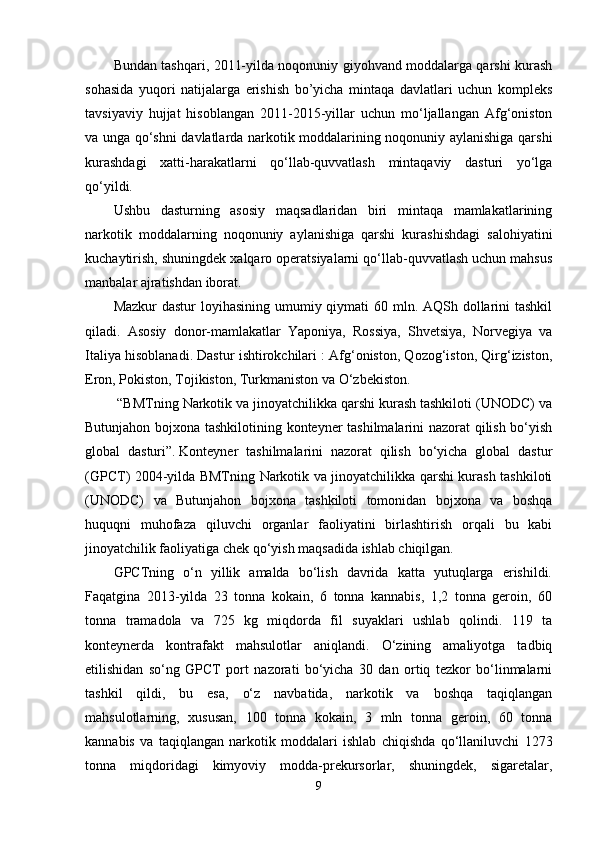 Bundan tashqari, 2011-yilda noqonuniy giyohvand moddalarga qarshi kurash
sohasida   yuqori   natijalarga   erishish   bo’yicha   mintaqa   davlatlari   uchun   kompleks
tavsiyaviy   hujjat   hisoblangan   2011-2015-yillar   uchun   mo‘ljallangan   Afg‘oniston
va unga qo‘shni davlatlarda narkotik moddalarining noqonuniy aylanishiga qarshi
kurashdagi   xatti-harakatlarni   qo‘llab-quvvatlash   mintaqaviy   dasturi   yo‘lga
qo‘yildi.
Ushbu   dasturning   asosiy   maqsadlaridan   biri   mintaqa   mamlakatlarining
narkotik   moddalarning   noqonuniy   aylanishiga   qarshi   kurashishdagi   salohiyatini
kuchaytirish, shuningdek xalqaro operatsiyalarni qo‘llab-quvvatlash uchun mahsus
manbalar ajratishdan iborat.
Mazkur  dastur loyihasining umumiy qiymati  60 mln. AQSh dollarini tashkil
qiladi.   Asosiy   donor-mamlakatlar   Yaponiya,   Rossiya,   Shvetsiya,   Norvegiya   va
Italiya hisoblanadi. Dastur ishtirokchilari : Afg‘oniston, Qozog‘iston, Qirg‘iziston,
Eron, Pokiston, Tojikiston, Turkmaniston va O‘zbekiston.
 “BMTning Narkotik va jinoyatchilikka qarshi kurash tashkiloti (UNODC) va
Butunjahon bojxona tashkilotining konteyner tashilmalarini nazorat qilish bo‘yish
global   dasturi”.   Konteyner   tashilmalarini   nazorat   qilish   bo‘yicha   global   dastur
(GPCT) 2004-yilda BMTning Narkotik va jinoyatchilikka qarshi kurash tashkiloti
(UNODC)   va   Butunjahon   bojxona   tashkiloti   tomonidan   bojxona   va   boshqa
huquqni   muhofaza   qiluvchi   organlar   faoliyatini   birlashtirish   orqali   bu   kabi
jinoyatchilik faoliyatiga chek qo‘yish maqsadida ishlab chiqilgan.
GPCTning   o‘n   yillik   amalda   bo‘lish   davrida   katta   yutuqlarga   erishildi.
Faqatgina   2013-yilda   23   tonna   kokain,   6   tonna   kannabis,   1,2   tonna   geroin,   60
tonna   tramadola   va   725   kg   miqdorda   fil   suyaklari   ushlab   qolindi.   119   ta
konteynerda   kontrafakt   mahsulotlar   aniqlandi.   O‘zining   amaliyotga   tadbiq
etilishidan   so‘ng   GPCT   port   nazorati   bo‘yicha   30   dan   ortiq   tezkor   bo‘linmalarni
tashkil   qildi,   bu   esa,   o‘z   navbatida,   narkotik   va   boshqa   taqiqlangan
mahsulotlarning,   xususan,   100   tonna   kokain,   3   mln   tonna   geroin,   60   tonna
kannabis   va   taqiqlangan   narkotik   moddalari   ishlab   chiqishda   qo‘llaniluvchi   1273
tonna   miqdoridagi   kimyoviy   modda-prekursorlar,   shuningdek,   sigaretalar,
9 