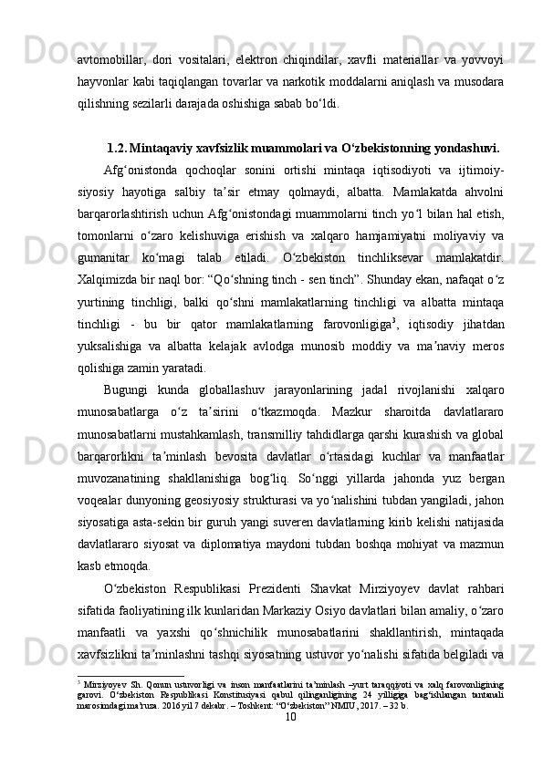 avtomobillar,   dori   vositalari,   elektron   chiqindilar,   xavfli   materiallar   va   yovvoyi
hayvonlar kabi taqiqlangan tovarlar va narkotik moddalarni aniqlash va musodara
qilishning sezilarli darajada oshishiga sabab bo‘ldi.
1.2.   Mintaqaviy xavfsizlik muammolari va O‘zbekistonning yondashuvi.
Afg onistonda   qochoqlar   sonini   ortishi   mintaqa   iqtisodiyoti   va   ijtimoiy-ʻ
siyosiy   hayotiga   salbiy   ta sir   etmay   qolmaydi,   albatta.   Mamlakatda   ahvolni	
ʼ
barqarorlashtirish uchun Afg onistondagi  muammolarni  tinch yo l bilan hal etish,
ʻ ʻ
tomonlarni   o zaro   kelishuviga   erishish   va   xalqaro   hamjamiyatni   moliyaviy   va	
ʻ
gumanitar   ko magi   talab   etiladi.   O zbekiston   tinchliksevar   mamlakatdir.
ʻ ʻ
Xalqimizda bir naql bor: “Qo shning tinch - sen tinch”. Shunday ekan, nafaqat o z	
ʻ ʻ
yurtining   tinchligi,   balki   qo shni   mamlakatlarning   tinchligi   va   albatta   mintaqa
ʻ
tinchligi   -   bu   bir   qator   mamlakatlarning   farovonligiga 3
,   iqtisodiy   jihatdan
yuksalishiga   va   albatta   kelajak   avlodga   munosib   moddiy   va   ma naviy   meros	
ʼ
qolishiga zamin yaratadi.
Bugungi   kunda   globallashuv   jarayonlarining   jadal   rivojlanishi   xalqaro
munosabatlarga   o z   ta sirini   o tkazmoqda.   Mazkur   sharoitda   davlatlararo	
ʻ ʼ ʻ
munosabatlarni mustahkamlash, transmilliy tahdidlarga qarshi kurashish va global
barqarorlikni   ta minlash   bevosita   davlatlar   o rtasidagi   kuchlar   va   manfaatlar	
ʼ ʻ
muvozanatining   shakllanishiga   bog liq.   So nggi   yillarda   jahonda   yuz   bergan	
ʻ ʻ
voqealar dunyoning geosiyosiy strukturasi va yo nalishini tubdan yangiladi, jahon	
ʻ
siyosatiga asta-sekin bir guruh yangi suveren davlatlarning kirib kelishi natijasida
davlatlararo   siyosat   va   diplomatiya   maydoni   tubdan   boshqa   mohiyat   va   mazmun
kasb etmoqda.
O zbekiston   Respublikasi   Prezidenti   Shavkat   Mirziyoyev   davlat   rahbari	
ʻ
sifatida faoliyatining ilk kunlaridan Markaziy Osiyo davlatlari bilan amaliy, o zaro	
ʻ
manfaatli   va   yaxshi   qo shnichilik   munosabatlarini   shakllantirish,   mintaqada	
ʻ
xavfsizlikni ta minlashni tashqi siyosatning ustuvor yo nalishi sifatida belgiladi va	
ʼ ʻ
3
  Mirziyoyev   Sh.   Qonun   ustuvorligi   va   inson   manfaatlarini   ta’minlash   –yurt   taraqqiyoti   va   xalq   farovonligining
garovi.   O‘zbekiston   Respublikasi   Konstitusiyasi   qabul   qilinganligining   24   yilligiga   bag‘ishlangan   tantanali
marosimdagi ma’ruza. 2016 yil 7 dekabr. – Toshkent: “O‘zbekiston” NMIU, 2017. – 32 b.
10 