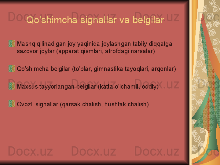 Qo'shimcha signallar va belgilar
Mashq qilinadigan joy yaqinida joylashgan tabiiy diqqatga 
sazovor joylar (apparat qismlari, atrofdagi narsalar)
Qo'shimcha belgilar (to'plar, gimnastika tayoqlari, arqonlar)
Maxsus tayyorlangan belgilar (katta o'lchamli, oddiy)
Ovozli signallar (qarsak chalish, hushtak chalish) 