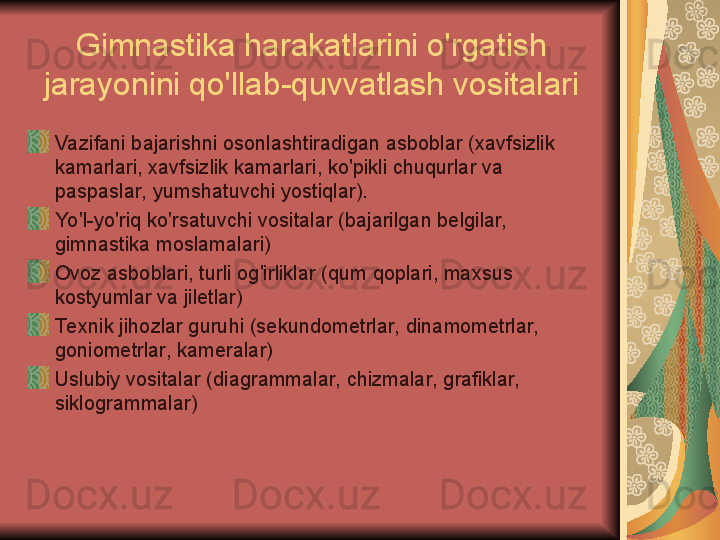 Gimnastika harakatlarini o'rgatish 
jarayonini qo'llab-quvvatlash vositalari
Vazifani bajarishni osonlashtiradigan asboblar (xavfsizlik 
kamarlari, xavfsizlik kamarlari, ko'pikli chuqurlar va 
paspaslar, yumshatuvchi yostiqlar).
Yo'l-yo'riq ko'rsatuvchi vositalar (bajarilgan belgilar, 
gimnastika moslamalari)
Ovoz asboblari, turli og'irliklar (qum qoplari, maxsus 
kostyumlar va jiletlar)
Te xnik jihozlar guruhi (sekundometrlar, dinamometrlar, 
goniometrlar, kameralar)
Uslubiy vositalar (diagrammalar, chizmalar, grafiklar, 
siklogrammalar) 
