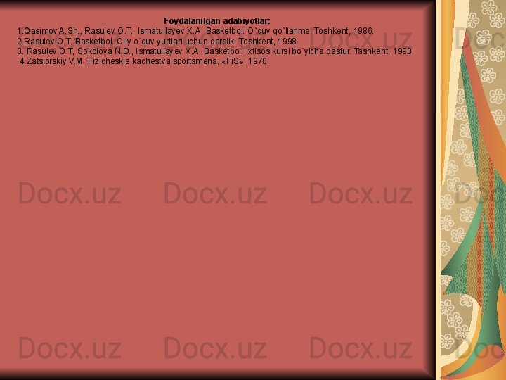 .Foydalanilgan adabiyotlar: 
1.Qasimov A.Sh., Rasul е v O.T., Ismatullay е v X.A. Bask е tbol. O`quv qo`llanma. Toshk е nt, 1986. 
2.Rasul е v O.T. Bask е tbol. Oliy o`quv yurtlari uchun darslik. Toshk е nt, 1998. 
3. Rasul е v O.T, Sokolova N.D., Ismatullay е v X.A. Bask е tbol. Ixtisos kursi bo`yicha dastur. Tashk е nt, 1993.
  4.Zatsiorskiy V.M. Fizich е ski е  kach е stva sportsm е na, «FiS», 1970.  