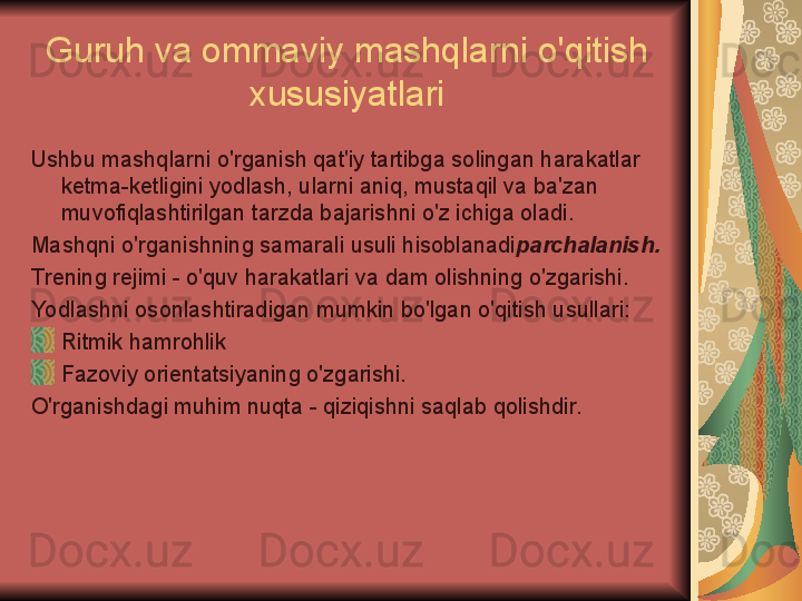 Guruh va ommaviy mashqlarni o'qitish 
xususiyatlari
Ushbu mashqlarni o'rganish qat'iy tartibga solingan harakatlar 
ketma-ketligini yodlash, ularni aniq, mustaqil va ba'zan 
muvofiqlashtirilgan tarzda bajarishni o'z ichiga oladi.
Mashqni o'rganishning samarali usuli hisoblanadi parchalanish.
Trening rejimi - o'quv harakatlari va dam olishning o'zgarishi.
Yodlashni osonlashtiradigan mumkin bo'lgan o'qitish usullari:
Ritmik hamrohlik
Fazoviy orientatsiyaning o'zgarishi.
O'rganishdagi muhim nuqta - qiziqishni saqlab qolishdir. 