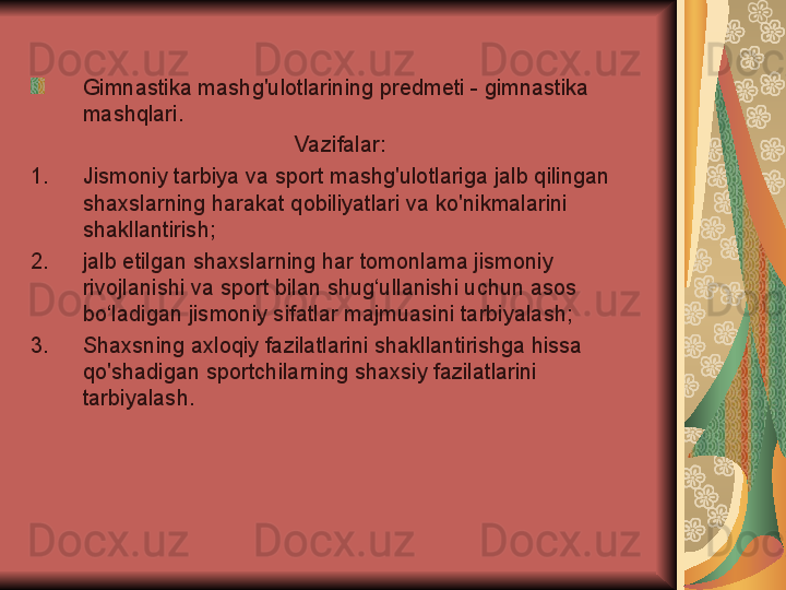 Gimnastika mashg'ulotlarining predmeti - gimnastika 
mashqlari.
Vazifalar:
1. Jismoniy tarbiya va sport mashg'ulotlariga jalb qilingan 
shaxslarning harakat qobiliyatlari va ko'nikmalarini 
shakllantirish;
2. jalb etilgan shaxslarning har tomonlama jismoniy 
rivojlanishi va sport bilan shug‘ullanishi uchun asos 
bo‘ladigan jismoniy sifatlar majmuasini tarbiyalash;
3. Shaxsning axloqiy fazilatlarini shakllantirishga hissa 
qo'shadigan sportchilarning shaxsiy fazilatlarini 
tarbiyalash. 