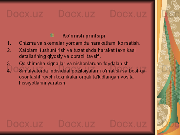 Ko'rinish printsipi
1. Chizma va sxemalar yordamida harakatlarni ko'rsatish.
2. Xatolarni tushuntirish va tuzatishda harakat texnikasi 
detallarining qiyosiy va obrazli tavsifi.
3. Qo'shimcha signallar va nishonlardan foydalanish
4. Simulyatorda individual pozitsiyalarni o'rnatish va boshqa 
osonlashtiruvchi texnikalar orqali ta'kidlangan vosita 
hissiyotlarini yaratish. 