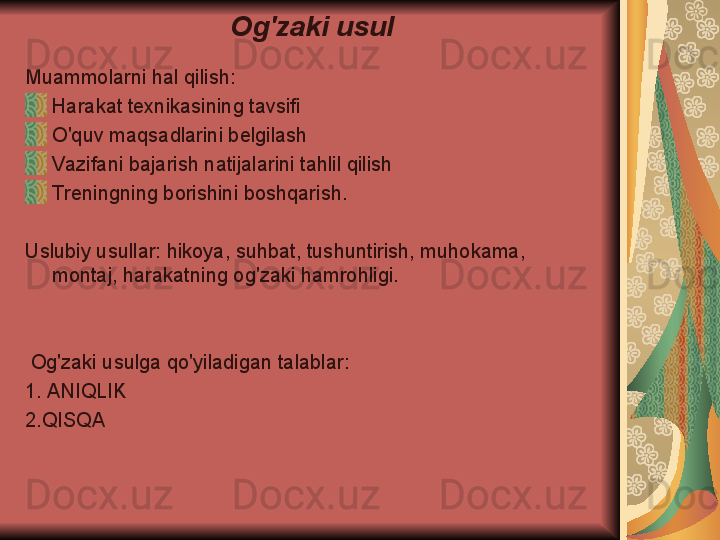 Og'zaki usul
Muammolarni hal qilish:
Harakat texnikasining tavsifi
O'quv maqsadlarini belgilash
Vazifani bajarish natijalarini tahlil qilish
Treningning borishini boshqarish.
Uslubiy usullar: hikoya, suhbat, tushuntirish, muhokama, 
montaj, harakatning og'zaki hamrohligi.
  Og'zaki usulga qo'yiladigan talablar:
1. ANIQLIK
2.QISQA 