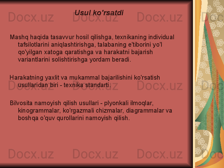 Usul ko'rsatdi
Mashq haqida tasavvur hosil qilishga, texnikaning individual 
tafsilotlarini aniqlashtirishga, talabaning e'tiborini yo'l 
qo'yilgan xatoga qaratishga va harakatni bajarish 
variantlarini solishtirishga yordam beradi.
Harakatning yaxlit va mukammal bajarilishini ko'rsatish 
usullaridan biri - texnika standarti.
Bilvosita namoyish qilish usullari - plyonkali ilmoqlar, 
kinogrammalar, ko'rgazmali chizmalar, diagrammalar va 
boshqa o'quv qurollarini namoyish qilish. 