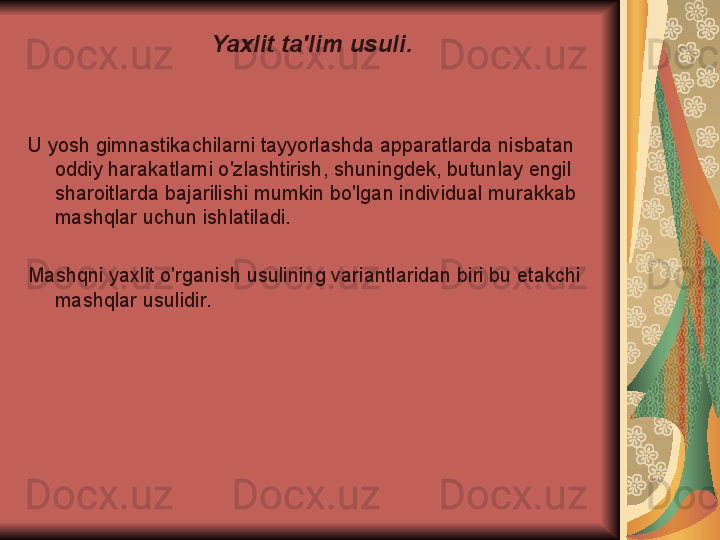 Yaxlit ta'lim usuli.
U yosh gimnastikachilarni tayyorlashda apparatlarda nisbatan 
oddiy harakatlarni o'zlashtirish, shuningdek, butunlay engil 
sharoitlarda bajarilishi mumkin bo'lgan individual murakkab 
mashqlar uchun ishlatiladi.
Mashqni yaxlit o'rganish usulining variantlaridan biri bu etakchi 
mashqlar usulidir. 