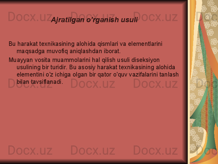 Ajratilgan o'rganish usuli
Bu harakat texnikasining alohida qismlari va elementlarini 
maqsadga muvofiq aniqlashdan iborat.
Muayyan vosita muammolarini hal qilish usuli diseksiyon 
usulining bir turidir. Bu asosiy harakat texnikasining alohida 
elementini o'z ichiga olgan bir qator o'quv vazifalarini tanlash 
bilan tavsiflanadi. 