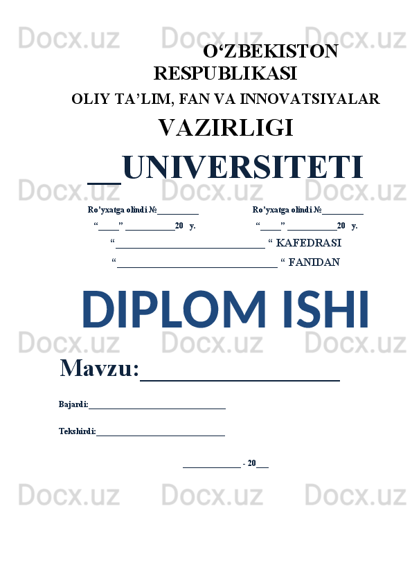                                       O‘ZBEKISTON
RESPUBLIKASI 
OLIY  TA’LIM, FAN  VA INNOVATSIYALAR
VAZIRLIGI
__UNIVERSITETI
Ro’yxatga olindi №__________                          Ro’yxatga olindi №__________
“_____” ____________20   y.                             “_____” ____________20   y.
“___________________________ “ KAFEDRASI
“_____________________________ “ FANIDAN
DIPLOM ISHI 
Mavzu:________________ 
Bajardi:_________________________________
Tekshirdi:_______________________________
______________ - 20___ 