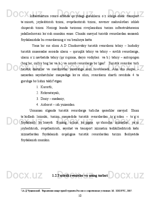 Infrastruktura   resurs   sifatida   qo`yidagi   guruhlarni   o`z   ichiga   oladi:   transport
ta`minoti,   joylashtirish   tizimi,   ovqatlantirish   tizimi,   suvener   mahs u lotlari   ishlab
chiqarish   tizimi.   Hozirgi   kunda   turizmni   rivojlanishini   turizm   infrastrukturasini
jadallashuvisiz   ko`rish   mumkin   emas.   Chunki   mavjud   turistik   resurslardan   samarali
foydalanishda bu resurslarning o`rni benihoya katta.
Y a na   bir   rus   olimi   A.D   C h udnovskiy   turistik   resurslarni   tabiiy   –   hududiy
turistik   muasssalar   asosida   ularni   –   quruqlik   tabiiy   va   tabiiy   –   suvlik   resurslariga,
ularni   o`z   navbatida   tabiiy   (qo`riqxona,   daryo   vodiylari     va   b.)   tabiiy   –   antropogen
(bog`lar, milliy bog`lar va b.) va   noyob   resurslarga bo`lgan 2
.   Turistik resurslar turli
turistik   dasturlar   va   marshrutlar   yaratishga   asos   hisoblanadi.   Ana   shu   nuqtai   –
nazardan   sayohatchilar   maqsadiga   ko`ra   olim,   resurslarni   shartli   ravishda   4   ta
guruhga bo`lishni taklif etgan:
1. Kurortli;
2. Rekreatsiyali;
3. Diniy – madaniy;
4. Axborot – ish   yuzasidan.
Umuman   olganda   turistik   resurslarga   turlicha   qarashlar   mavjud.   Shuni
ta`kidlash   lozimki,   turizm   maqsadida   turistik   resurslardan   to`g`ridan   –   to`g`ri
foydalanib   bo`lmaydi.   Buning   uchun   ko`pgina   qo`shimcha   xizmatlar,   ya`ni
joylashtirish,   ovqatlantirish,   sayohat   va   transport   xizmatini   tashkillashtirish   kabi
xizmatlardan   foydalanish   orqaligina   turistik   resurslardan   turizm   faoliyatida
foydalanish mumkin.
1.2. Turistik resurslar  va uning  turlari
2
1 А.Д Чудновский .  Управление индустрией туризма России в современн ых условиях. М.: КНОРУС, 2007.
10 