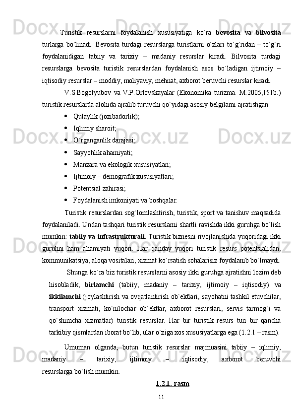 Turistik   resurslarni   foydalanish   xususiyatiga   ko`ra   bevosita   va   bilvosita
turlarga  bo`linadi.  Bevosita  turdagi  resurslarga  turistlarni   o`zlari   to`g`ridan  – to`g`ri
foydalanidigan   tabiiy   va   tarixiy   –   madaniy   resurslar   kiradi.   Bilvosita   turdagi
resurslarga   bevosita   turistik   resurslardan   foydalanish   asos   bo`ladigan   ijtimoiy   –
iqtisodiy resurslar – moddiy, moliyaviy, mehnat, axborot beruvchi resurslar kiradi.
V.S.Bogolyubov   va   V.P.Orlovskayalar   (Ekonomika   turizma.   M.2005,151b.)
turistik resurslarda alohida ajralib turuvchi qo`yidagi asosiy belgilarni ajratishgan:
 Q u laylik (jozibadorlik);
 Iqlimiy sharoit;
 O`rganganlik darajasi;
 Sayyohlik ahamiyati;
 Manzara va ekologik xususiyatlari;
 Ijtimoiy – demografik xususiyatlari;
 Potentsial zahirasi;
 Foydalanish imkoniyati va boshqalar.
Turistik resurslardan sog`lomlashtirish, turistik, sport va tanishuv maqsadida
foydalaniladi. Undan tashqari turistik resurslarni shartli ravishda ikki guruhga bo`lish
mumkin:   tabiiy va infrastrukturali.  Turistik biznesni rivojlanishida yuqoridagi ikki
guruhni   ham   ahamiyati   yuqori.   Har   qanday   yuqori   turistik   resurs   potentsialidan,
kommunikatsiya, aloqa vositalari, xizmat ko`rsatish sohalarisiz foydalanib bo`lmaydi.
Shunga ko`ra biz turistik resurslarni asosiy ikki guruhga ajratishni lozim deb
hisobladik,   birlamchi   (tabiiy,   madaniy   –   tarixiy,   ijtimoiy   –   iqtisodiy)   va
ikkilamchi   (joylashtirish va ovqatlantirish ob`ektlari, sayohatni tashkil etuvchilar,
transport   xizmati,   ko`nilochar   ob`ektlar,   axborot   resurslari,   servis   tarmog`i   va
qo`shimcha   xizmatlar)   turistik   resurslar.   Har   bir   turistik   resurs   turi   bir   qancha
tarkibiy qismlardan iborat bo`lib, ular o`ziga xos xususiyatlarga ega (1.2.1 – rasm).
Umuman   olganda,   butun   turistik   resurslar   majmuasini   tabiiy   –   iqlimiy,
madaniy   –   tarixiy,   ijtimoiy   –   iqtisodiy,   axborot   beruvchi
resurslarga bo`lish mumkin.
1.2.1.-rasm
11 