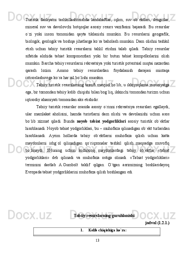 Turistik   faoliyatni   tashkillashtirishda   landshaftlar,   iqlim,   suv   ob`ektlari,   dengizlar,
mineral   suv   va   davolovchi   botqoqlar   asosiy   resurs   vazifasini   bajaradi.   Bu   resurslar
o`zi   yoki   inson   tomonidan   qayta   tiklanishi   mumkin.   Bu   resurslarni   geografik,
biologik, geologik va boshqa jihatlarga ko`ra baholash mumkin. Dam olishni tashkil
etish   uchun   tabiiy   turistik   resurslarni   tahlil   etishni   talab   qiladi.   Tabiiy   resurslar
sifatida   alohida   tabiat   komponentlari   yoki   bir   butun   tabiat   kompelkslarini   olish
mumkin. Barcha tabiiy resurslarni rekreatsiya yoki turistik potentsial nuqtai nazardan
qarash   lozim.   Ammo   tabiiy   resurslardan   foydalanish   darajasi   mintaqa
ixtisoslashuvig a  ko`ra har xil bo`lishi mumkin.
Tabiiy turistik resurslarning tasnifi  mavjud bo`lib, u ikkiyoqlama xususiyatga
ega, bir tomondan tabiiy kelib chiqishi bilan bog`liq, ikkinchi tomondan turizm uchun
iqtisodiy ahamiyati tomonidan aks etishidir. 
Tabiiy  turistik  resurslar   orasida  asosiy   o`rinni  rekreatsiya  resurslari   egallaydi,
ular   mamlakat   aholisini,   hamda   turistlarni   dam   olishi   va   davolanishi   uchun   asos
bo`lib   xizmat   qiladi.   Bunda   noyob   tabiat   yodgorliklari   asosiy   turistik   ob`ektlar
hisoblanadi. Noyob tabiat yodgorliklari, bu – muhofaza qilinadigan ob`ekt turlaridan
hisoblanadi.   Ayrim   hollarda   tabiiy   ob`ektlarni   muhofaza   qilish   uchun   katta
maydonlarni   ishg`ol   qilinadigan   qo`riqxonalar   tashkil   qilish   maqsadga   muvofiq
bo`lmaydi.   SHuning   uchun   kichikroq   maydonlardagi   tabiiy   ob`ektlar   «tabiat
yodgorliklari»   deb   qilinadi   va   muhofaza   ostiga   olinadi.   «Tabiat   yodgorliklari»
terminini   dastlab   A.Gumbolt   taklif   qilgan.   O`tgan   asrimizning   boshlaridayoq
Evropada tabiat yodgorliklarini muhofaza qilish boshlangan edi. 
Tabiiy resurslarning guruhlanishi
jadval (1.2.1.)
1. Kelib chiqishiga ko`ra:
13 