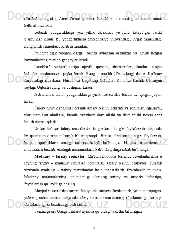 (Zirabuloq   tog`ida),   Amir   Temur   g`orlari,   Zarafshon   tizmasidagi   karstlarni   misol
keltirish mumkin.
Botanik   yodgorliklarga   yuz   yillik   daraxtlar,   yo`qolib   ketayotgan   relikt
o`simliklar   kiradi.   Bu   yodgorliklarga   Surxondaryo   viloyatidagi,   Urgut   tumanidagi
ming yillik chinorlarni kiritish mumkin. 
Peleontologik   yodgorliklarga     toshga   aylangan   organizm   va   qirilib   ketgan
hayvonlarning izlar qolgan joylar kiradi.
Landshaft   yodgorliklariga   ajoyib   qoyalar,   sharsharalar,   daralar,   ajoyib
buloqlar,   xushmanzara   joylar   kiradi.   Bunga   Ilono`tdi   (Temurlang)   darasi,   Ko`ksuv
daryosidagi   sharshara,   Nurota   va   Urgutdagi   buloqlar,   Katta   va   Kichik   CHimyon
soyligi, Oqtosh soyligi va boshqalar kiradi.
Astronomik   tabiat   yodgorliklariga   yirik   meteoritlar   tushib   izi   qolgan   joylar
kiradi. 
Tabiiy  turistik  resurslar   orasida  asosiy   o`rinni  rekreatsiya  resurslari   egallaydi,
ular   mamlakat   aholisini,   hamda   turistlarni   dam   olishi   va   davolanishi   uchun   asos
bo`lib xizmat qiladi.
Undan   tashqari   tabiiy   resurslardan   to`g`ridan   –   to`g`ri   foydalanish   natijasida
bir qancha muammolar ham kelib chiqmoqda. Bunda tabiatdan noto`g`ri foydlanish,
ko`plab   qurilishlarni   amalga   oshirish   tufayli   bo`lmoqda.   Natijada   ekosistemalar
muvozanati buzilib, ekologik muammolarni kelib chiqishiga sabab bo`lmoqda.
Madaniy   –   tarixiy   resurslar.   Ma`lum   hududda   turizmni   rivojlantirishda   u
joyning   tarixiy   –   madaniy   resurslari   potentsiali   asosiy   o` rinni   egallaydi.   Turistik
xizmatda   madaniy   –   tarixiy   resurslardan   ko`p   maqsadlarda   foydalanish   mumkin.
Madaniy   majmualarning   jozibadorligi   ularning   tarixiy   va   tasviriy   bahosiga,
foydalanish qo`layliliga bog`liq.
Mavjud resurslardan turizm faoliyatida intensiv foydalanish, ya`ni antropogen
yukning   oshib   borishi   natijasida   tabiiy   turistik   resurslarning   ifloslanishiga,   tarixiy
obidalarning tez buzilishiga olib keladi.
Turizmga oid Gaaga deklaratsiyasida qo`yidagi takliflar bildirilgan:
15 