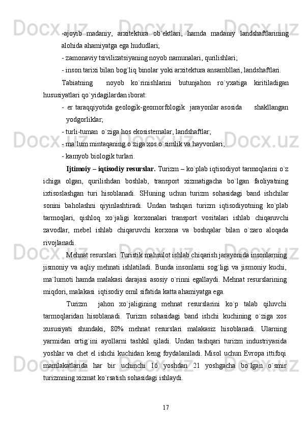 - a joyib   madaniy,   arxitektura   ob`ektlari,   hamda   madaniy   landshaftlarining
alo h ida ahamiyatga ega hududlari;
-  z amonaviy tsivilizatsiyaning noyob namunalari, qurilishlari;
-  i nson tarixi bilan bog`liq binolar yoki arxitektura ansambllari, landshaftlari.
Tabiatning     noyob   ko`rinishlarini   butunjahon   r o` yxatiga   kiritiladigan
hususiyatlari qo`yidagilardan iborat:
-         e r taraqqiyotida geologik-geomorfologik   jarayonlar  asosida          shakllangan
yodgorliklar;
- turli-tuman  o`ziga hos ekosistemalar, landshaftlar;
-  m a`lum mintaqaning o`ziga xos o`simlik va  h ayvonlari;
-  k amyob biologik turlari.
Ijtimoiy – iqtisodiy resurslar.  Turizm – ko`plab iqtisodiyot tarmoqlarini o`z
ichiga   olgan,   qurilishdan   boshlab,   transport   xizmatigacha   bo`lgan   faoliyatning
ixtisoslashgan   turi   hisoblanadi.   SHuning   uchun   turizm   sohasidagi   band   ishchilar
sonini   baholashni   qiyinlashtiradi.   Undan   tashqari   turizm   iqtisodiyotning   ko`plab
tarmoqlari,   qishloq   xo`jaligi   korxonalari   transport   vositalari   ishlab   chiqaruvchi
zavodlar,   mebel   ishlab   chiqaruvchi   korxona   va   boshqalar   bilan   o`zaro   aloqada
rivojlanadi.
Mehnat resurslari .   Turistik mahsulot ishlab chiqarish jarayonida insonlarning
jismoniy   va   aqliy   mehnati   ishlatiladi.   Bunda   insonlarni   sog`ligi   va   jismoniy   kuchi,
ma`lumoti   hamda   malakasi   darajasi   asosiy   o`rinni   egallaydi.   Mehnat   resurslarining
miqdori, malakasi  iqtisodiy omil sifatida kat t a ahamiyatga ega. 
Turizm     jahon   xo`jaligining   mehnat   resurslarini   ko`p   talab   qiluvchi
tarmoqlaridan   hisoblanadi.   Turizm   sohasidagi   band   ishchi   kuchining   o`ziga   xos
xususiyati   shundaki,   80%   mehnat   resurslari   malakasiz   hisoblanadi.   Ularning
yarmidan   ortig`i ni   ayollarni   tashkil   qiladi.   Undan   tashqari   turizm   industriyasida
yoshlar   va  chet  el  ishchi   kuchidan  keng  foydalaniladi.  Misol   uchun  Evropa  ittifoqi
mamlakatlarida   har   bir   uchinchi   16   yoshdan   21   yoshgacha   bo`lgan   o`smir
turizmning xizmat ko`rsatish sohasidagi ishlaydi. 
17 