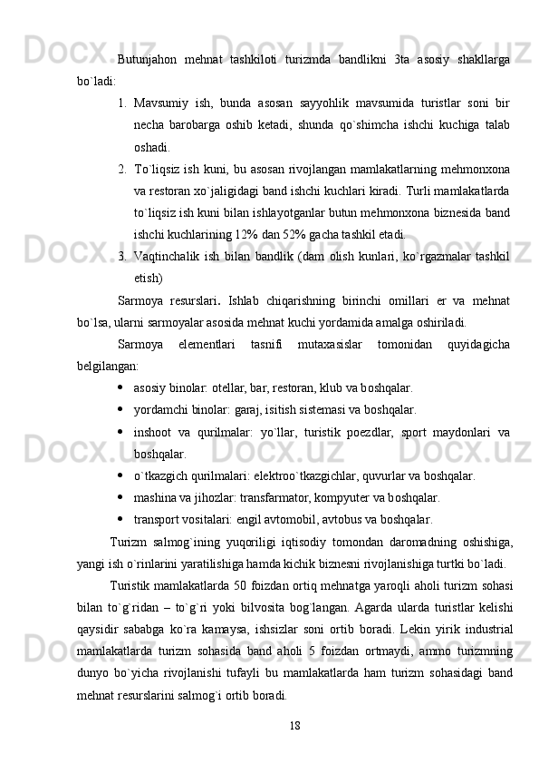 Butunjahon   mehnat   tashkiloti   turizmda   bandlikni   3ta   asosiy   shakllarga
bo`ladi:
1. Mavsumiy   ish,   bunda   asosan   sayyohlik   mavsumida   turistlar   soni   bir
necha   barobarga   oshib   ketadi,   shunda   qo`shimcha   ishchi   kuchiga   talab
oshadi.
2. To`liqsiz ish kuni, bu asosan rivojlangan mamlakatlarning mehmonxona
va restoran xo`jaligidagi band ishchi kuchlari kiradi. Turli mamlakatlarda
t o` liqsiz ish kuni bilan ishlayotganlar butun mehmonxona biznesida band
ishchi kuchlarining 12% dan 52% gacha tashkil etadi.
3. Vaqtinchalik   ish   bilan   bandlik   (dam   olish   kunlari,   ko`rgazmalar   tashkil
etish)
Sarmoya   resurslari .   Ishlab   chiqarishning   birinchi   omillari   er   va   mehnat
bo`lsa, ularni sarmoyalar asosida mehnat kuchi yordamida am a lga oshiriladi.
Sarmoya   elementlari   tasnifi   mutaxasislar   tomonidan   quyidagicha
belgilangan:
 asosiy binolar: otellar, bar, restoran, klub va b oshqalar .
 yordamchi binolar: garaj, isitish sistemasi va b oshqalar .
 inshoot   va   q u rilmalar:   yo`llar,   turistik   poezdlar,   sport   maydonlari   va
bosh qalar .
 o`tkazgich q u rilmalari: elektroo`tkazgichlar, quvurlar va b oshqalar .
 mashina va jihozlar: transfarmator, kompyuter va b oshqalar .
 transport vositalari: engil avtomobil, avtobus va b oshqalar .
Turizm   salmog`ining   yuqoriligi   iqtisodiy   tomondan   daroma d ning   oshishiga,
yangi ish o`rinlarini yaratilishiga hamda kichik biznesni rivojlanishiga turtki bo`ladi.
Turistik mamlakatlarda 50 foizdan ortiq mehnatga yaroqli aholi turizm sohasi
bilan   to`g`ridan   –   to`g`ri   yoki   bilvosita   bog`langan.   Agarda   ularda   turistlar   kelishi
qaysidir   sababga   ko`ra   kamaysa,   ishsizlar   soni   ortib   boradi.   Lekin   yirik   industrial
mamlakatlarda   turizm   sohasida   band   aholi   5   foizdan   ortmaydi,   ammo   turizmning
dunyo   bo`yicha   rivojlanishi   tufayli   bu   mamlakatlarda   ham   turizm   sohasidagi   band
mehnat resurslarini salmog`i ortib boradi.
18 