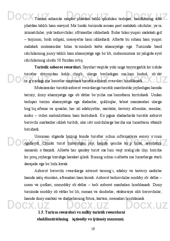 Turizm   sohasida   mi q dor   jihatdan   tahlil   qilishdan   tashqari,   bandlikning   sifat
jihatdan tahlili ham mavjud. Ma`lumki turizmda asosan past malakali ishchilar, ya`ni
xizmatchilar, yuk tashuvchilar, ofitsiantlar ishlashadi. Bular bilan yuqori malakali gid
–   tarjimon,   bosh   oshpaz,   menejerlar   ham   ishlashadi.   Albatta   bu   sohani   ham   yuqori
malakali   mutaxasislar   bilan   ta`minlash   kat t a   ahamiyatga   ega.   Turizmda   band
ishchilarning jinsiy tahlili   h am ahamiyatga ega bo`lib, mehmonxona xo`jaligida ayol
ishchilarning ulushi 50 foizdan ortiq.
Turistik axborot resurslari.  Sayohat vaqtida yoki unga tayyorgarlik ko`rishda
turistlar   ehtiyojidan   kelib   chiqib,   ularga   beriladigan   ma`lum   hudud,   ob`ekt
to`g`risidagi ma`lumotlar majmuasi turistik axborot resurslari hisoblanadi.
Mutaxasislar turistik axborot resurslariga turistik marshrutda joylashgan hamda
tarixiy,   ilmiy   ahamiyatga   ega   ob`ektlar   bo`yicha   ma`lumotlarni   kiritishadi.   Undan
tashqari   turizm   ahamiyatiga   ega   shaharlar,   qishloqlar,   tabiat   manzaralari   ularga
bog`liq   afsona   va   qissalar,   har   xil   adabiyotlar,   xaritalar,   tasviriy   albomlar,   rasmlar,
audio   –   video   mahsulotlarni   ham   kiritishadi.   Ko`pgina   shaharlarda   turistik   axborot
beruvchi markazlar ishlab turibdi, ular iste`molchilarga barcha ma`lumotlarni etkazib
berishadi.  
Umuman   olganda   hozirgi   kunda   turistlar   uchun   informatsiya   asosiy   o`rinni
egallaydi.   Chunki   turist   borayotgan   joyi   haqida   qancha   ko`p   bilsa,   sayohatini
samarali   o`tkazadi.   Albatta   har   qanday   turist   ma`lum   vaqt   oralig`ida   iloji   boricha
ko`proq joylarga borishga harakat qiladi. Buning uchun u albatta ma`lumotlarga etarli
darajada ega bo`lishi kerak.
Axborot   beruvchi   resurslarga   i nternet   tarmog`i,   adabiy   va   tasviriy   nashrlar
hamda xalq etnoslari, afsonalari ham kiradi. Axborot tashuvchilar moddiy ob`ektlar –
inson   va   ijodlari,   nomoddiy   ob`ektlar   –   turli   axborot   manbalari   hisoblanadi.   Diniy
turizmda   moddiy   ob`ektlar   bo`lib,   monax   va   dindorlar,   ekskursiya   olib   boruvchilar,
hamda diniy markaz va shaharlarning fotosi, kartasi, sxemalari hisoblanadi.  
 1.3. Turizm resurslari va milliy turistik resurslarni              
shakllantirishning    i q tisodiy va ijtimoiy mazmuni.
19 