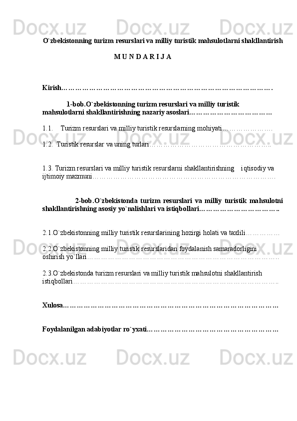 O` zbekistonning turizm resurslari va milliy turistik  mahsulot larni shakllantirish
                                          M U N D A R I J A 
                                               
Kirish……………………………………………………………………………….
               1-bob. O` zbekistonning turizm resurslari va milliy turistik         
mahsulot larni shakllantirishning nazariy asoslari………………………………
1.1. Turizm resurslari va milliy turistik resurslarning mo h iyati………………….
1.2.   Turistik resurslar va uning turlari……………………………………………..
1.3. Turizm resurslari va milliy turistik resurslarni shakllantirishning    i q tisodiy va 
ijtimoiy mazmuni…………………………………………………………………….
                        2-bob. O` zbekis t onda   turizm   resurslari   va   milliy   turistik   ma h sulotni
shakllantirishning asosiy y o` nalishlari va isti q bollari……………………………..
2.1. O` zbekistonning milliy turistik resurslarining  h ozirgi  h olati va taxlili……………
2.2. O` zbekistonning milliy turistik resurslaridan foydalanish samaradorligini   
oshirish y o` llari………………………………………………………………………..
2.3. O` zbekistonda turizm resurslari va milliy turistik ma h sulotni shakllantirish   
isti q bollari……………………………………………………………………………..
Xulosa…………………………………………………………………………………
Foydalanilgan adabiyotlar r o` yxati…………………………………………………  