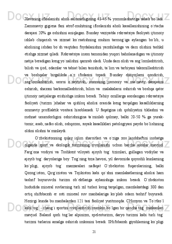 Xavoning ifloslanishi aholi salomatligining 43-45 % yomonlashuviga sabab bo`ladi.
Zamonaviy   gigiena   fani   atrof-muhitning   ifloslanishi   aholi   kasallanishining   o`rtacha
darajasi 20% ga oshishini aniqlagan. Bunday vaziyatda rekreatsiya faoliyati ijtimoiy
ishlab   chiqarish   va   xizmat   ko`rsatishning   muhim   tarmog`iga   aylangan   bo`lib,   u
aholining   ishdan   bo`sh   vaqtidan   foydalanishni   yaxshilashga   va   dam   olishini   tashkil
etishga xizmat qiladi. Rekreatsiya inson tamonidan yuqori baholanadigan va ijtimoiy
natija beradigan keng yo`nalishni qamrab oladi. Unda dam olish va sog`lomlashtirish,
bilish va ijod, odamlar va tabiat bilan tanishish, ta`lim va tarbiyani takomillashtirish
va   boshqalar   birgalikda   o`z   ifodasini   topadi.   Bunday   ehtiyojlarni   qondirish,
sog`lomlashtirish,   umrni   o`zaytirish,   insonning   jismoniy   va   ma`naviy   darajasini
oshirish,  shaxsni  barkomallashtirish,  bilim  va   malakalarni   oshirish  va boshqa  qator
ijtimoiy natijalarga erishishga imkon beradi. Tabiiy omillarga asoslangan rekreatsiya
faoliyati   (turizm   )shahar   va   qishloq   aholisi   orasida   keng   tarqalgan   kasalliklarning
ommaviy   profilaktik   vositasi   hisoblanadi.   U   faqatgina   ish   qobiliyatini   tiklashni   va
mehnat   unumdorligini   oshirishnigina   ta`minlab   qolmay,   balki   20-50   %   ga   yurak-
tomir, asab, nafas olish, oshqozon, suyak kasalliklari patologiyasi paydo bo`lishining
oldini olishni ta`minlaydi.
O`zbekistonning   qulay   iqlim   sharoitlari   va   o`ziga   xos   landshaftini   inobatga
olganda   sport   va   ekologik   turizmning   rivojlanishi   uchun   barcha   asoslar   mavjud.
Farg`ona   vodiysi   va   Toshkent   viloyati   ajoyib   tog`   tizimlari,   gullagan   vodiylar   va
ajoyib tog` daryolariga boy. Tog`ning toza havosi, yil davomida quyoshli kunlarning
ko`pligi,   ajoyib   tog`   manzaralari   nafaqat   O`zbekiston   fuqarolarining,   balki
Qozog`iston,   Qirg`iziston   va   Tojikiston   kabi   qo`shni   mamlakatlarning   aholisi   ham
tashrif   buyuruvchi   turizm   ob`ektlariga   aylanishiga   imkon   beradi.   O`zbekiston
hududida   mineral   suvlarning   turli   xil   turlari   keng   tarqalgan,   mamlakatdagi   300   dan
ortiq   shifobaxsh   er   osti   mineral   suv   manbalariga   ko`plab   odam   tashrif   buyuradi.
Hozirgi kunda bu manbalardan 121 tasi  faoliyat yuritmoqda. CHimyon va To`rtko`l
kabi tog` - chang`i sportini rivojlantirish mumkin bo`lgan bir qancha tog` maskanlari
mavjud.   Baland   qorli   tog`lar   alpinizm,   speleoturizm,   daryo   turizmi   kabi   turli   tog`
turizmi   turlarini   amalga   oshirish   imkonini   beradi.  SHifobaxsh   giyohlarning  ko`pligi
21