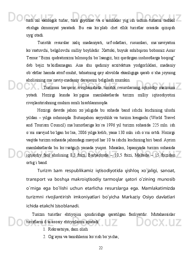 turli   xil   ekologik   turlar,   turli   giyohlar   va   o`simliklar   yig`ish   uchun   turlarni   tashkil
etishga   ikmoniyat   yaratadi.   Bu   esa   ko`plab   chet   ellik   turistlar   orasida   qiziqish
uyg`otadi.
Turistik   resurslar   xalq   madaniyati,   urf-odatlari,   rusumlari,   ma`naviyatini
ko`rsatuvchi, belgilovchi milliy boylikdir. Xattoki, buyuk sohibqiron bobomiz Amir
Temur “Bizni qudratimizni bilmoqchi bo`lsangiz, biz qurdirgan inshootlarga boqing”
deb   bejiz   ta`kidlamagan.   Ana   shu   qadimiy   arxitektura   yodgorliklari,   madaniy
ob`ektlar  hamda atrof-muhit, tabiatning qay ahvolda ekanligiga qarab o`sha joyning
aholisining ma`naviy-madaniy darajasini belgilash mumkin.
                  Turizmni   barqaror   rivojlanishida   turistik   resurslarning   iqtisodiy   mazmuni
yotadi.   Hozirgi   kunda   ko`pgina   mamlakatlarda   turizm   milliy   iqtisodiyotini
rivojlantirishning muhim omili hisoblanmoqda.
Hozirgi   davrda   jahon   xo`jaligida   bu   sohada   band   ishchi   kuchining   ulushi
yildan   –   yilga   oshmoqda.   Butunjahon   sayyohlik   va   turizm   kengashi   (World   Travel
and   Tourism   Council)   ma`lumotlariga   ko`ra   1996   yil   turizm   sohasida   225   mln.   ish
o`rni mavjud bo`lgan bo`lsa, 2006 yilga kelib, yana 130 mln. ish o`rni ortdi. Hozirgi
vaqtda turizm sohasida jahondagi mavjud har 10 ta ishchi kuchining biri band. Ayrim
mamlakatlarda   bu   ko`rsatgich   yanada   yuqori.   Masalan,   Ispaniyada   turizm   sohasida
iqtisodiy   faol   aholining   8,3   foizi,   Barbadosda   –   10,5   foizi,   Maltada   –   15   foizidan
ortig`i band.
Turizm   h am   respublikamiz   i q tisodiyotida   q ishlo q   xo`jaligi,   sanoat,
transport   va   bosh q a   makroi q tisodiy   tarmo q lar   q atori   o`zining   munosib
o`rniga   ega   bo`lishi   uchun   etarlicha   resurslarga   ega.   Mamlakatimizda
turizmni   rivojlantirish   imkoniyatlari   bo`yicha   Markaziy   Osiyo   davlatlari
ichida etakchi  h isoblanadi.
Turizm   turistlar   ehtiyojini   qondirishga   qaratilgan   faoliyatdir.   Mutahassislar
turistlarni 6 ta asosiy ehtiyojlarini ajratadi:
1. Rekreatsiya, dam olish
2. Og`ayni va tanishlarini ko`rish bo`yicha;
22 