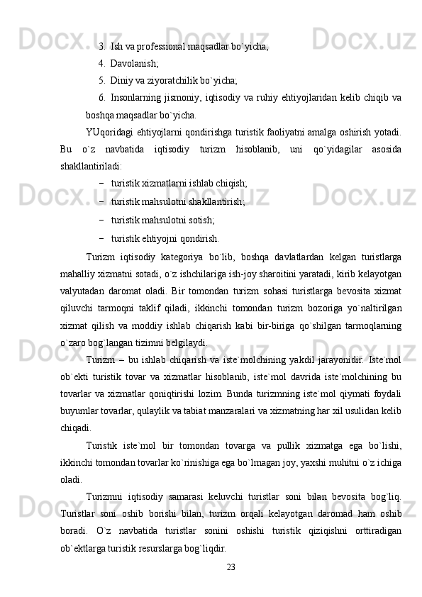 3. Ish va professional maqsadlar bo`yicha;
4. Davolanish;
5. Diniy va ziyoratchilik bo`yicha;
6. Insonlarning   jismoniy,   iqtisodiy   va   ruhiy   ehtiyojlaridan   kelib   chiqib   va
boshqa maqsadlar bo`yicha.
YUqoridagi ehtiyojlarni qondirishga turistik faoliyatni amalga oshirish yotadi.
Bu   o`z   navbatida   iqtisodiy   turizm   hisoblanib,   uni   qo`yidagilar   asosida
shakllantiriladi:
- turistik xizmatlarni ishlab chiqish;
- turistik mahsulotni shakllantirish ;
- turistik mahsulotni  sotish ;
- turistik  ehtiyojni qondirish.
Turizm   iqtisodiy   kategoriya   bo`lib,   boshqa   davlatlardan   kelgan   turistlarga
mahalliy xizmatni sotadi, o`z ishchilariga ish-joy sharoitini yaratadi, kirib kelayotgan
valyutadan   daromat   oladi.   Bir   tomondan   turizm   sohasi   turistlarga   bevosita   xizmat
qiluvchi   tarmoqni   taklif   qiladi,   ikkinchi   tomondan   turizm   bozoriga   yo`naltirilgan
xizmat   qilish   va   moddiy   ishlab   chiqarish   kabi   bir-biriga   qo`shilgan   tarmoqlarning
o`zaro bog`langan tizimni belgilaydi.
Turizm   –   bu   ishlab   chiqarish   va   iste`molchining   yakdil   jarayonidir.   Iste`mol
ob`ekti   turistik   tovar   va   xizmatlar   hisoblanib,   iste`mol   davrida   iste`molchining   bu
tovarlar   va   xizmatlar   qoniqtirishi   lozim.   Bunda   turizmning   iste`mol   qiymati   foydali
buyumlar tovarlar, qulaylik va tabiat manzaralari va xizmatning har xil usulidan kelib
chiqadi. 
Turistik   iste`mol   bir   tomondan   tovarga   va   pullik   xizmatga   ega   bo`lishi,
ikkinchi tomondan tovarlar ko`rinishiga ega bo`lmagan joy, yaxshi muhitni o`z ichiga
oladi.
Turizmni   iqtisodiy   samarasi   keluvchi   turistlar   soni   bilan   bevosita   bog`liq.
Turistlar   soni   oshib   borishi   bilan,   turizm   orqali   kelayotgan   daromad   ham   oshib
boradi.   O`z   navbatida   turistlar   sonini   oshishi   turistik   qiziqishni   orttiradigan
ob`ektlarga turistik resurslarga bog`liqdir.
23 