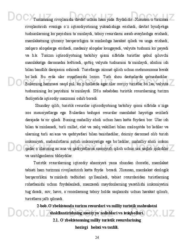 Turizmning   rivojlanishi   davlat   uchun   ham   juda   foydalidir.   Xususan   u   turizmni
rivojlantirish   evaziga   o`z   iqtisodiyotining   yuksalishiga   erishadi,   davlat   byudjetiga
tushumlarning ko`payishini ta`minlaydi, tabiiy resurslarni asrab-avaylashga erishadi,
mamlakatning   ijtimoiy   barqarorligini   ta`minlashga   harakat   qiladi   va   unga   erishadi,
xalqaro aloqalarga erishadi, madaniy aloqalar kengayadi, valyuta tushumi ko`payadi
va   h.k.   Turizm   iqtisodiyotning   tarkibiy   qismi   sifatida   turistlar   qabul   qiluvchi
mamlakatga   daromadni   keltiradi,   qattiq   valyuta   tushumini   ta`minlaydi,   aholini   ish
bilan bandlik darajasini oshiradi. Turistlarga xizmat qilish uchun mehmonxona kerak
bo`ladi.   Bu   erda   ular   ovqatlanishi   lozim.   Turli   shou   dasturlarda   qatnashadilar.
Bularning hammasi naqd pul, ko`p hollarda agar ular xorijiy turistlar bo`lsa, valyuta
tushumining   ko`payishini   ta`minlaydi.   SH u   sababdan   turistik   resurslarning   turizm
faoliyatida iqtisodiy mazmuni oshib boradi.
  Shunday   qilib,   turistik   resurslar   iqtisodiyotning   tarkibiy   qismi   sifatida   o`ziga
xos   xususiyatlarga   ega.   Bulardan   tashqari   resurslar   mamlakat   hayotiga   sezilarli
darajada   ta`sir   qiladi.   Buning   mahalliy   aholi   uchun   ham   katta   foydasi   bor.   Ular   ish
bilan   ta`minlanadi,   turli   millat,   elat   va   xalq   vakillari   bilan   muloqotda   bo`ladilar   va
ularning   turli   an`ana   va   qadriyatlari   bilan   tanishadilar,   doimiy   daromad   olib   turish
imkoniyati,   mahsulotlarni   sotish   imkoniyatiga   ega   bo`ladilar,   mahalliy   aholi   imkon
qadar o`zlarining an`ana va qadriyatlarini namoyish qilish uchun uni saqlab qoladilar
va unitilganlarini tiklaydilar. 
Turistik   resurslarning   iqtisodiy   ahamiyati   yana   shundan   iboratki,   mamlakat
tabiati  ham   turizmni   rivojlantirish  katta foyda   beradi. Xususan,  mamlakat   ekologik
barqarorlikni   ta`minlash   tadbirlari   qo`llaniladi,   tabiat   resurslaridan   turistlarning
rohatlanishi   uchun   foydalanladi,   manzarali   maydonlarning   yaratilishi   imkoniyatini
tug`diradi,   suv,   havo,   o`rmonlarning   tabiiy   holda   saqlanishi   uchun   harakat   qilinib,
turistlarni jalb qilinadi. 
2-bob.O`zbekistonda turizm resurslari va milliy turistik mahsulotni
shakllantirishning asosiy yo`nalishlari va istiqbollari.
2.1.  O` zbekistonning milliy turistik resurslarining
h ozirg i   h olati va taxlili.
24 