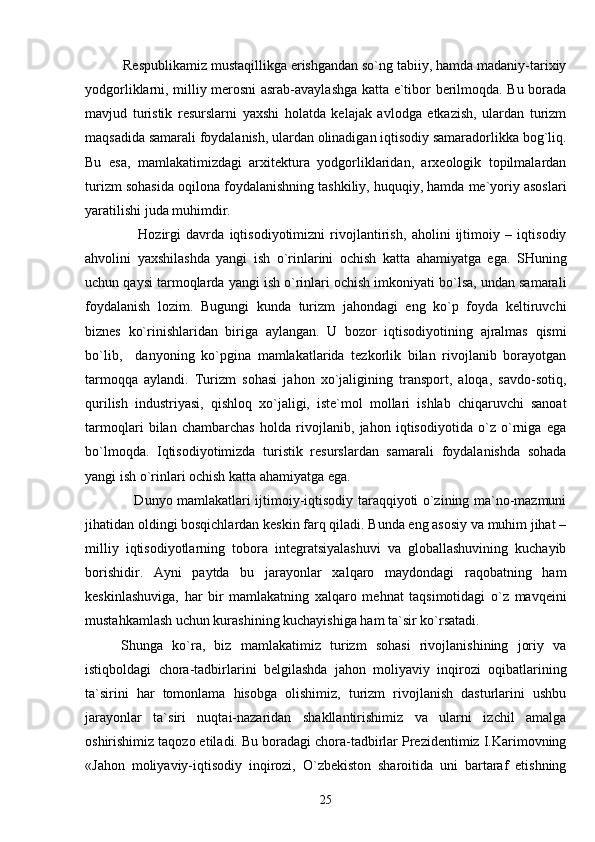           Respublikamiz mustaqillikga erishgandan so`ng tabiiy, hamda madaniy-tarixiy
yodgorliklarni, milliy merosni asrab-avaylashga katta e`tibor berilmoqda. Bu borada
mavjud   turistik   resurslarni   yaxshi   holatda   kelajak   avlodga   etkazish,   ulardan   turizm
maqsadida samarali foydalanish, ulardan olinadigan iqtisodiy samaradorlikka bog`liq.
Bu   esa,   mamlakatimizdagi   arxitektura   yodgorliklaridan,   arxeologik   topilmalardan
turizm sohasida oqilona foydalanishning tashkiliy, huquqiy, hamda me`yoriy asoslari
yaratilishi juda muhimdir.
                    Hozirgi   davrda   iqtisodiyotimizni   rivojlantirish,   aholini   ijtimoiy   –   iqtisodiy
ahvolini   yaxshilashda   yangi   ish   o`rinlarini   ochish   katta   ahamiyatga   ega.   SHuning
uchun qaysi tarmoqlarda yangi ish o`rinlari ochish imkoniyati bo`lsa, undan samarali
foydalanish   lozim.   Bugungi   kunda   turizm   jahondagi   eng   ko`p   foyda   keltiruvchi
biznes   ko`rinishlaridan   biriga   aylangan.   U   bozor   iqtisodiyotining   ajralmas   qismi
bo`lib,     danyoning   ko`pgina   mamlakatlarida   tezkorlik   bilan   rivojlanib   borayotgan
tarmoqqa   aylandi.   Turizm   sohasi   jahon   xo`jaligining   transport,   aloqa,   savdo-sotiq,
qurilish   industriyasi,   qishloq   xo`jaligi,   iste`mol   mollari   ishlab   chiqaruvchi   sanoat
tarmoqlari   bilan   chambarchas   holda   rivojlanib,   jahon   iqtisodiyotida   o`z   o`rniga   ega
bo`lmoqda.   Iqtisodiyotimizda   turistik   resurslardan   samarali   foydalanishda   sohada
yangi ish o`rinlari ochish katta ahamiyatga ega.
                     Dunyo mamlakatlari ijtimoiy-iqtisodiy taraqqiyoti o`zining ma`no-mazmuni
jihatidan oldingi bosqichlardan keskin farq qiladi. Bunda eng asosiy va muhim jihat –
milliy   iqtisodiyotlarning   tobora   integratsiyalashuvi   va   globallashuvining   kuchayib
borishidir.   Ayni   paytda   bu   jarayonlar   xalqaro   maydondagi   raqobatning   ham
keskinlashuviga,   har   bir   mamlakatning   xalqaro   mehnat   taqsimotidagi   o`z   mavqeini
mustahkamlash uchun kurashining kuchayishiga ham ta`sir ko`rsatadi.
Shunga   ko`ra,   biz   mamlakatimiz   turizm   sohasi   rivojlanishining   joriy   va
istiqboldagi   chora-tadbirlarini   belgilashda   jahon   moliyaviy   inqirozi   oqibatlarining
ta`sirini   har   tomonlama   hisobga   olishimiz,   turizm   rivojlanish   dasturlarini   ushbu
jarayonlar   ta`siri   nuqtai-nazaridan   shakllantirishimiz   va   ularni   izchil   amalga
oshirishimiz taqozo etiladi. Bu boradagi chora-tadbirlar Prezidentimiz I.Karimovning
«Jahon   moliyaviy-iqtisodiy   inqirozi,   O`zbekiston   sharoitida   uni   bartaraf   etishning
25 