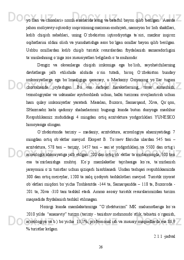 yo`llari va choralari» nomli asarlarida keng va batafsil bayon qilib berilgan.   Asarda
jahon moliyaviy-iqtisodiy inqirozining mazmun-mohiyati, namoyon bo`lish shakllari,
kelib   chiqish   sabablari,   uning   O`zbekiston   iqtisodiyotiga   ta`siri,   mazkur   inqiroz
oqibatlarini   oldini   olish   va   yumshatishga   asos   bo`lgan   omillar   bayon   qilib   berilgan.
Ushbu   omill ardan   kelib   chiqib   turistik   resurslardan   foydalanish   samaradorligini
ta`minlashning o`ziga xos xususiyatlari belgilash o`ta muhimdir.
Dengiz   va   okeanlarga   chiqish   imkoniga   ega   bo`lish,   sayohatchilarning
davlatlarga   jalb   etilishida   alohida   o`rin   tutadi,   biroq   O`zbekiston   bunday
imkoniyatlarga   ega   bo`lmasligiga   qaramay,   u   Markaziy   Osiyoning   yo`llar   tuguni
chorrahasida   joylashgan.   Bu   esa   nafaqat   harakatlarning,   tovar   almashish,
texnologiyalar   va   uskunalar   ayirboshlash   uchun,   balki   turizmni   rivojlantirish   uchun
ham   qulay   imkoniyatlar   yaratadi.   Masalan,   Buxoro,   Samarqand,   Xiva,   Qo`qon,
SHaxrisabz   kabi   qadimiy   shaharlarimiz   bugungi   kunda   butun   dunyoga   mashhur
Respublikamiz   xududidagi   4   mingdan   ortiq   arxitektura   yodgorliklari   YUNESKO
himoyasiga olingan.
O`zbekistonda   tarixiy   –   madaniy,   arxitektura,   arxeologiya   ahamiyatidagi   7
mingdan   ortiq   ob`ektlar   mavjud.   Ekspert   B.   To`raev   fikricha   ulardan   545   tasi   –
arxitektura,   578   tasi   –   tarixiy,   1457   tasi   –   san`at   yodgorliklari   va   5500   dan   ortig`i
arxeologik ahamiyatiga jalb etilgan.  200 dan ortiq ob`ektlar ta`mirlanmoqda, 500 tasi
esa   ta`mirlanishga   muhtoj.   Ko`p   mamlakatlar   tajribasiga   ko`ra,   ta`mirlanish
jarayonini o`zi turistlar uchun qiziqarli hisoblanadi. Undan tashqari respublikamizda
300 dan ortiq mezeylar, 1200 ta  xalq ijodiyoti  tashkilotlari  mavjud. Turistik ziyorat
ob`ektlari miqdori bo`yicha Toshkentda -144 ta, Samarqandda – 118 ta, Buxoroda -
201   ta,   Xiva   -310   tani   tashkil   etadi.   Ammo   asosiy   turistik   resurslarimizdan   turizm
maqsadida foydalanish tashkil etilmagan.
Hozirgi   kunda   mamlakatimizga   ”O`zbekturizm”   MK   malumotlariga   ko`ra
2010 yilda  “ananaviy” turizm (tarixiy - tanishuv mehmondo`stlik, tabiatni o`rganish,
arxeologiya va b.) bo`yicha  13,1%, professional ish va xususiy maqsadlarda esa 86,9
% turistlar kelgan. 
2.1.1 -jadval
26 