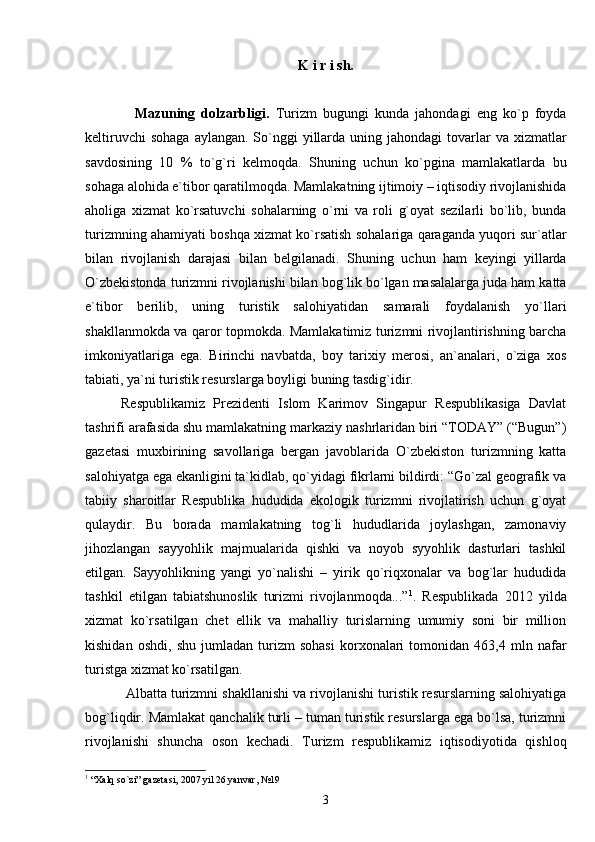 K i r i sh.
                Mazuning   dolzarbligi.   Turizm   bugungi   kunda   jahondagi   eng   ko`p   foyda
keltiruvchi   sohaga  aylangan.  So`nggi   yillarda  uning  jahondagi  tovarlar  va  xizmatlar
savdosining   10   %   to`g`ri   kelmoqda.   Shuning   uchun   ko`pgina   mamlakatlarda   bu
sohaga alohida e`tibor qaratilmoqda. Mamlakatning ijtimoiy – iqtisodiy rivojlanishida
aholiga   xizmat   ko`rsatuvchi   sohalarning   o`rni   va   roli   g`oyat   sezilarli   bo`lib,   bunda
turizmning ahamiyati boshqa xizmat ko`rsatish sohalariga qaraganda yuqori sur`atlar
bilan   rivojlanish   darajasi   bilan   belgilanadi.   Shuning   uchun   ham   keyingi   yillarda
O`zbekistonda turizmni rivojlanishi bilan bog`lik bo`lgan masalalarga juda ham katta
e`tibor   berilib,   uning   turistik   salohiyatidan   samarali   foydalanish   yo`llari
shakllanmokda va qaror topmokda. Mamlakatimiz turizmni rivojlantirishning barcha
imkoniyatlariga   ega.   Birinchi   navbatda,   boy   tarixiy   merosi,   an`analari,   o`ziga   xos
tabiati, ya`ni turistik resurslarga boyligi buning tasdig`idir.
Respublikamiz   Prezidenti   Islom   Karimov   Singapur   Respublikasiga   Davlat
tashrifi arafasida shu mamlakatning markaziy nashrlaridan biri “TODAY” (“Bugun”)
gazetasi   muxbirining   savollariga   bergan   javoblarida   O`zbekiston   turizmning   katta
salohiyatga ega ekanligini ta`kidlab, qo`yidagi fikrlarni bildirdi: “Go`zal geografik va
tabiiy   sharoitlar   Respublika   hududida   ekologik   turizmni   rivojlatirish   uchun   g`oyat
qulaydir.   Bu   borada   mamlakatning   tog`li   hududlarida   joylashgan,   zamonaviy
jihozlangan   sayyohlik   majmualarida   qishki   va   noyob   syyohlik   dasturlari   tashkil
etilgan.   Sayyohlikning   yangi   yo`nalishi   –   yirik   qo`riqxonalar   va   bog`lar   hududida
tashkil   etilgan   tabiatshunoslik   turizmi   rivojlanmoqda...” 1
.   Respublikada   2012   yilda
xizmat   ko`rsatilgan   chet   ellik   va   mahalliy   turislarning   umumiy   soni   bir   million
kishidan   oshdi,   shu   jumladan   turizm   sohasi   korxonalari   tomonidan   463,4   mln   nafar
turistga xizmat ko`rsatilgan. 
             Albatta turizmni shakllanishi va rivojlanishi turistik resurslarning salohiyatiga
bog`liqdir. Mamlakat qanchalik turli – tuman turistik resurslarga ega bo`lsa, turizmni
rivojlanishi   shuncha   oson   kechadi.   Turizm   respublikamiz   iqtisodiyotida   qishloq
1
 “Xalq so`zi” gazetasi, 2007 yil 26 yanvar, №19
3 