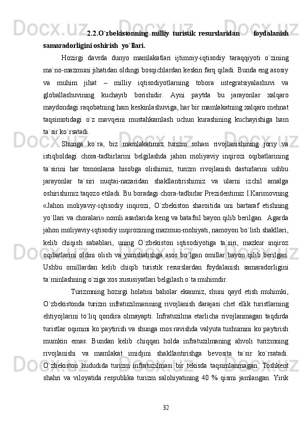                           2.2. O` zbekistonning   milliy   turistik   resurslaridan         f oydalanish
samaradorligini   oshirish    y o` llari.
Hozirgi   davrda   dunyo   mamlakatlari   ijtimoiy-iqtisodiy   taraqqiyoti   o`zining
ma`no-mazmuni jihatidan oldingi bosqichlardan keskin farq qiladi. Bunda eng asosiy
va   muhim   jihat   –   milliy   iqtisodiyotlarning   tobora   integratsiyalashuvi   va
globallashuvining   kuchayib   borishidir.   Ayni   paytda   bu   jarayonlar   xalqaro
maydondagi raqobatning ham keskinlashuviga, har bir mamlakatning xalqaro mehnat
taqsimotidagi   o`z   mavqeini   mustahkamlash   uchun   kurashining   kuchayishiga   ham
ta`sir ko`rsatadi.
Shunga   ko`ra,   biz   mamlakatimiz   turizm   sohasi   rivojlanishining   joriy   va
istiqboldagi   chora-tadbirlarini   belgilashda   jahon   moliyaviy   inqirozi   oqibatlarining
ta`sirini   har   tomonlama   hisobga   olishimiz,   turizm   rivojlanish   dasturlarini   ushbu
jarayonlar   ta`siri   nuqtai-nazaridan   shakllantirishimiz   va   ularni   izchil   amalga
oshirishimiz taqozo etiladi. Bu boradagi chora-tadbirlar Prezidentimiz I.Karimovning
«Jahon   moliyaviy-iqtisodiy   inqirozi,   O`zbekiston   sharoitida   uni   bartaraf   etishning
yo`llari va choralari» nomli asarlarida keng va batafsil bayon qilib berilgan.   Agarda
jahon moliyaviy-iqtisodiy inqirozining mazmun-mohiyati, namoyon bo`lish shakllari,
kelib   chiqish   sabablari,   uning   O`zbekiston   iqtisodiyotiga   ta`siri,   mazkur   inqiroz
oqibatlarini   oldini   olish   va   yumshatishga   asos   bo`lgan   omillar   bayon   qilib   berilgan.
Ushbu   omill ardan   kelib   chiqib   turistik   resurslardan   foydalanish   samaradorligini
ta`minlashning o`ziga xos xususiyatlari belgilash o`ta muhimdir.
      Turizmning   hozirgi   holatini   baholar   ekanmiz,   shuni   qayd   etish   muhimki,
O`zbekistonda   turizm   infratuzilmasining   rivojlanish   darajasi   chet   ellik   turistlarning
ehtiyojlarini   to`liq   qondira   olmayapti.   Infratuzilma   etarlicha   rivojlanmagan   taqdirda
turistlar oqimini ko`paytirish va shunga mos ravishda valyuta tushumini ko`paytirish
mumkin   emas.   Bundan   kelib   chiqqan   holda   infratuzilmaning   ahvoli   turizmning
rivojlanishi   va   mamlakat   imidjini   shakllantirishga   bevosita   ta`sir   ko`rsatadi.
O`zbekiston   hududida   turizm   infratuzilmasi   bir   tekisda   taqsimlanmagan.   Toshkent
shahri   va   viloyatida   respublika   turizm   salohiyatining   40   %   qismi   jamlangan.   Yirik
32 