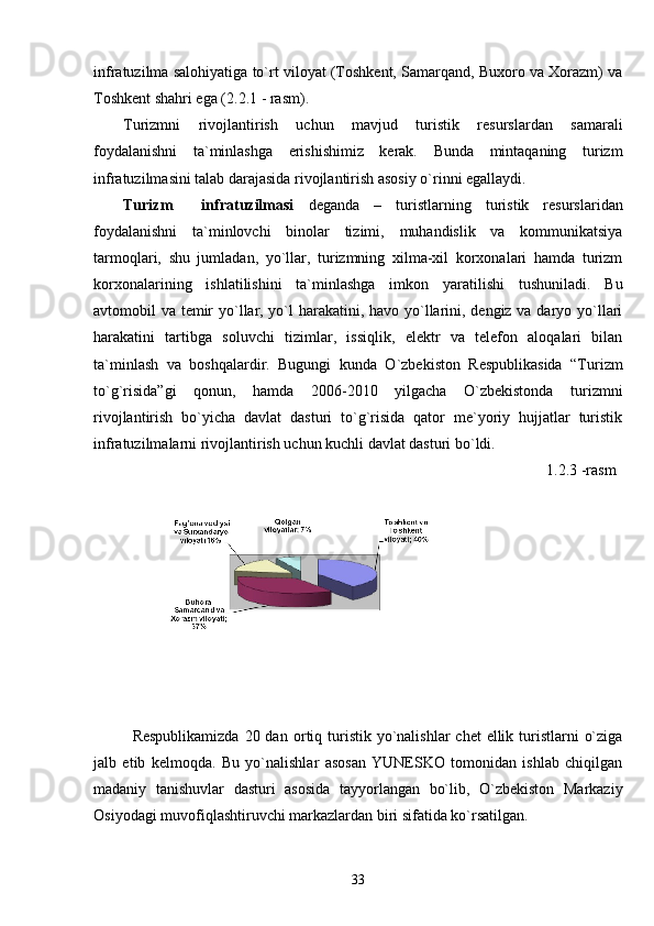 infratuzilma salohiyatiga to`rt viloyat (Toshkent, Samarqand, Buxoro va Xorazm) va
Toshkent shahri ega (2.2.1 - rasm).
Turizmni   rivojlantirish   uchun   mavjud   turistik   resurslardan   samarali
foydalanishni   ta`minlashga   erishishimiz   kerak.   Bunda   mintaqaning   turizm
infratuzilmasini talab darajasida rivojlantirish asosiy o`rinni egallaydi.
Turizm     infratuzilmasi   deganda   –   turistlarning   turistik   resurslaridan
foydalanishni   ta`minlovchi   binolar   tizimi,   muhandislik   va   kommunikatsiya
tarmoqlari,   shu   jumladan,   yo`llar,   turizmning   xilma-xil   korxonalari   hamda   turizm
korxonalarining   ishlatilishini   ta`minlashga   imkon   yaratilishi   tushuniladi.   Bu
avtomobil va temir  yo`llar, yo`l harakatini, havo yo`llarini, dengiz va daryo yo`llari
harakatini   tartibga   soluvchi   tizimlar,   issiqlik,   elektr   va   telefon   aloqalari   bilan
ta`minlash   va   boshqalardir.   Bugungi   kunda   O`zbekiston   Respublikasida   “Turizm
to`g`risida”gi   qonun,   hamda   2006-2010   yilgacha   O`zbekistonda   turizmni
rivojlantirish   bo`yicha   davlat   dasturi   to`g`risida   qator   me`yoriy   hujjatlar   turistik
infratuzilmalarni rivojlantirish uchun kuchli davlat dasturi bo`ldi.
1. 2.3  -rasm
Respublikamizda  20 dan   or t i q turistik  yo`nalishlar  chet  ellik turistlarni  o`ziga
jalb   etib   kelmoqda.   Bu   yo`nalishlar   asosan   YUNESKO   tomonidan   ishlab   chiqilgan
madaniy   tanishuvlar   dasturi   asosida   tayyorlangan   bo`lib,   O`zbekiston   Markaziy
Osiyodagi muvofiqlashtiruvchi markazlardan biri sifatida ko`rsatilgan.
33 
