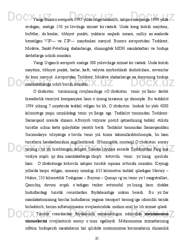 Yangi Buxoro aeroporti 1997 yilda ishga tushirilib, xalqaro maqomga 1999 yilda
erishgan,   soatiga   150   yo`lovchiga   xizmat   ko`rsatadi.   Unda   keng   kutish   maydoni,
bufetlar,   do`konlar,   tibbiyot   punkti,   yuklarni   saqlash   xonasi,   milliy   an`analarda
bezatilgan   VIP—   va   CIP—   maydonlari   mavjud.   Buxoro   aeroportidan   Toshkent,
Moskva,   Sankt-Peterburg   shaharlariga,   shuningdek   MDH   mamlakatlari   va   boshqa
davlatlarga uchish mumkin.
Yangi Urganch aeroporti soatiga 300 yulovchiga xizmat ko`rsatadi. Unda kutish
maydoni,   tibbiyot   punkti,   barlar,   kafe,   valyuta   ayirboshlash   shohobchasi,   suvenirlar
do`koni  mavjud.  Aeroportdan  Toshkent,   Moskva  shaharlariga  va  dunyoning  boshqa
mamlakatlariga uchib borish mumkin.
O`zbekiston     turizmining   rivojlanishiga   «O`zbekiston     temir   yo`llari»   davlat
hissadorlik   temiryul   kompaniyasi   ham   o`zining   hissasini   qo`shmoqda.   Bu   tashkilot
1994   yilning   7   noyabrida   tashkil   etilgan   bo`lib,   O`zbekiston     hududi   bo`ylab   4000
kilometrga   yaqin   uzunlikdagi   temir   yo`llarga   ega.   Tashkilot   tomonidan   Toshkent-
Samarqand   orasida   shinam   Afrosyob   tezyurar   poezd   qatnashining   tashkil   etilishi
turistlar   uchun   katta   qulayliklar   yaratib   berdi.   Tashkilot   tomonidan   Samarqanddan
Surxondaryo   viloyatiga   o`tuvchi   temir   yul   tizimi   takomillashtirilmoqda,   bu   ham
turistlarni harakatlanishini engillashtiradi. SHuningdek, mustaqil O`zbekiston  asosiy
tarmog`i bo`lib hisoblangan xalqaro Traseka loyihasi asosida  Toshkentdan Farg`ona
vodiysi orqali   qo`shni mamlakatlarga chiqib     ketuvchi     temir     yo`lning     qurilishi
ham       O`zbekistonga   keluvchi   xalqaro   turistik   oqimini   orttirishi   mumkin.   Keyingi
yillarda   barpo   etilgan,   umumiy   uzunligi   633   kilometrni   tashkil   qiladigan   Navoiy   –
Nukus, 233 kilometrlik Toshguzar – Boysun – Qumqo`rg`on temir yo`l magistrallari,
Qamchiq   dovoni   orqali   o`tadigan   tezkor   avtomobil   yo`lining   ham   chekka
hududlardagi   turistik   resurslardan   foydalanishga   imkon   beradi..   Bu   yo`llar
mamlakatimizning   barcha   hududlarini   yagona   transport   tarmog`iga   ishonchli   tarzda
birlashtirib, turizm infratuzilmasini rivojlantirishda  muhim omil bo`lib xizmat qiladi.
Turistik   resurslardan   foydalanish   samaradoligini   oshirishda   m exmonxona
xizmatlarini   rivojlantirish   asosiy   o`rinni   egallaydi .   Mehmonxona   xizmatlarining
sifatini   boshqarish   masalalarini   hal   qilishda   mexmonxona   korxonalarini   shinamlik
35 