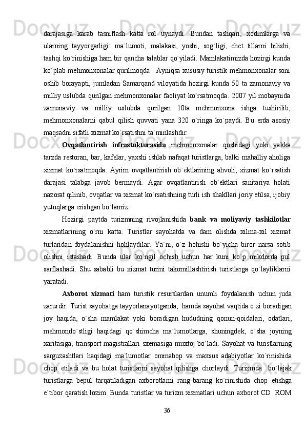 darajasiga   karab   tasniflash   katta   rol   uynaydi.   Bundan   tashqari,   xodimlarga   va
ularning   tayyorgarligi:   ma`lumoti,   malakasi,   yoshi,   sog`ligi,   chet   tillarni   bilishi,
tashqi ko`rinishiga ham bir qancha talablar qo`yiladi. Mamlakatimizda hozirgi kunda
ko`plab mehmonxonalar qurilmoqda . Ayniqsa xususiy turistik mehmonxonalar soni
oshib   borayapti,   jumladan   Samarqand   viloyatida   hozirgi   kunda   50   ta   zamonaviy   va
milliy uslubda   qurilgan   mehmonxonalar faoliyat ko`rsatmoqda.  2007 yil mobaynida
zamonaviy   va   milliy   uslubda   qurilgan   10ta   mehmonxona   ishga   tushirilib,
mehmonxonalarni   qabul   qilish   quvvati   yana   320   o`ringa   ko`paydi.   Bu   erda   asosiy
maqsadni sifatli xizmat ko`rsatishni ta`minlashdir.
Ovqatlantirish   infrastukturasida   mehmonxonalar   qoshidagi   yoki   yakka
tarzda restoran, bar, kafelar, yaxshi ishlab nafaqat turistlarga, balki mahalliy aholiga
xizmat   ko`rsatmoqda.   Ayrim   ovqatlantirish   ob`ektlarining   ahvoli,   xizmat   ko`rsatish
darajasi   talabga   javob   bermaydi.   Agar   ovqatlantirish   ob`ektlari   sanitariya   holati
nazorat qilinib, ovqatlar va xizmat ko`rsatishning turli ish shakllari joriy etilsa, ijobiy
yutuqlarga erishgan bo`lamiz.
Hozirgi   paytda   turizmning   rivojlanishida   bank   va   moliyaviy   tashkilotlar
xizmatlarining   o`rni   katta.   Turistlar   sayohatda   va   dam   olishda   xilma-xil   xizmat
turlaridan   foydalanishni   hohlaydilar.   Y a `ni,   o`z   hohishi   bo`yicha   biror   narsa   sotib
olishni   istashadi.   Bunda   ular   ko`ngil   ochish   uchun   har   kuni   ko`p   mikdorda   pul
sarflashadi.   Shu   sababli   bu   xizmat   turini   takomillashtirish   turistlarga   qo`layliklarni
yaratadi.
Axborot   xizmati   ham   turistik   resurslardan   unumli   foydalanish   uchun   juda
zarurdir. Turist sayohatga tayyorlanayotganda,  hamda sayohat vaqtida o`zi boradigan
joy   haqida,   o`sha   mamlakat   yoki   boradigan   hududning   qonun-qoidalari,   odatlari,
mehmondo`stligi   haqidagi   qo`shimcha   ma`lumotlarga,   shuningdek,   o`sha   joyning
xaritasiga, transport magistrallari sxemasiga muxtoj bo`ladi. Sayohat va turistlarning
sarguzashtlari   haqidagi   ma`lumotlar   ommabop   va   maxsus   adabiyotlar   ko`rinishida
chop   etiladi   va   bu   holat   turistlarni   sayohat   qilishga   chorlaydi.   Turizmda     bo`lajak
turistlarga   bepul   tarqatiladigan   axborotlarni   rang-barang   ko`rinishida   chop   etishga
e`tibor qaratish lozim. Bunda turistlar va turizm xizmatlari uchun axborot CD   ROM
36 