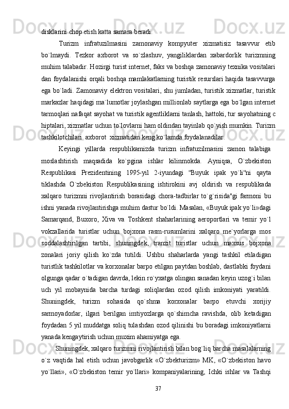 disklarini chop etish katta samara beradi.        
Turizm   infratuzilmasini   zamonaviy   kompyuter   xizmatisiz   tasavvur   eti b
bo`lmaydi .   Tezkor   axborot   va   so`zlashuv,   yangiliklardan   xabardorlik   turizmning
muhim talabadir . Hozirgi turist internet, faks va boshqa zamonaviy texnika vositalari
dan foydalanishi   o rqali boshqa mamlakatlarning turistik resurslari haqida tasavvurga
ega bo`ladi . Zamonaviy elektron vositalari, shu jumladan, turistik xizmatlar ,   turistik
markazlar haqidagi ma`lumotlar joylashgan millionlab saytlarga ega bo`lgan internet
tarmo q lari nafa q at sayohat va turistik agentliklarni tanlash,  h attoki, tur sayohatning c
hiptalari, xizmatlar uchun t o` lovlarni ham oldindan tayinlab  q o` yish mumkin. Turizm
tashkilotchilari  axborot  xizmatidan keng k o` lamda foydalanadilar. 
Keyingi   yillarda   respublikamizda   turizm   infratuzilmasini   zamon   talabiga
moslashtirish   maqsadida   ko`pgina   ishlar   kilinmokda.   Ayni q sa,   O`zbekiston
Respublikasi   Prezidentining   1995-yil   2-iyundagi   ''Buyuk   ipak   yo`li''ni   qayta
tiklashda   O`zbekiston   Respublikasining   ishtirokini   avj   oldirish   va   respublikada
xalqaro   turizmni   rivojlantirish   borasidagi   chora-tadbirlar   to`g`risida''gi   farmoni   bu
ishni yanada rivojlantirishga muhim dastur bo`ldi. Masalan, «Buyuk ipak yo`li»dagi
Samarqand,   Buxoro,   Xiva   va   Toshkent   shaharlarining   aeroportlari   va   temir   yo`l
vokzallarida   turistlar   uchun   bojxona   rasm-rusumlarini   xalqaro   me`yorlarga   mos
soddalashtirilgan   tartibi,   shuningdek,   tranzit   turistlar   uchun   maxsus   bojxona
zonalari   joriy   qilish   ko`zda   tutildi.   Ushbu   shaharlarda   yangi   tashkil   etiladigan
turistlik tashkilotlar va korxonalar barpo etilgan paytdan boshlab, dastlabki foydani
olgunga qadar o`tadigan davrda, lekin ro`yxatga olingan sanadan keyin uzog`i bilan
uch   yil   mobaynida   barcha   turdagi   soliqlardan   ozod   qilish   imkoniyati   yaratildi.
Shuningdek,   turizm   sohasida   qo`shma   korxonalar   barpo   etuvchi   xorijiy
sarmoyadorlar,   ilgari   berilgan   imtiyozlarga   qo`shimcha   ravishda,   olib   ketadigan
foydadan 5 yil muddatga soliq tulashdan ozod qilinishi bu boradagi imkoniyatlarni
yanada kengaytirish uchun muxim ahamiyatga ega. 
     Shuningdek, xalqaro turizmni rivojlantirish bilan bog`liq barcha masalalarning
o`z   vaqtida   hal   etish   uchun   javobgarlik   «O`zbekturizm»   MK,   «O`zbekiston   havo
y o` llari»,   «O`zbekiston   temir   y o` llari»   kompaniyalarining,   Ichki   ishlar   va   Tashqi
37 