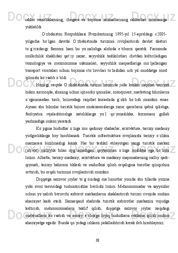 ishlar   vazirliklarining,   chegara   va   bojxona   xizmatlarining   rahbarlari   zimmasiga
yuklatildi.
            O`zbekiston   Respublikasi   Prezidentining   1995-yil   15-apreldagi   «2005-
yilgacha   bo`lgan   davrda   O`zbekistonda   turizmni   rivojlantirish   davlat   dasturi
to`g`risida»gi   farmoni   ham   bu   yo`nalishga   alohida   e`tiborni   qaratdi.   Farmonda
mulkchilik   shaklidan   qat`iy   nazar,   sayyohlik   tashkilotlari   chetdan   keltiriladigan
texnologiya   va   mexmonxona   uskunalari,   sayyohlik   maqsadlariga   mo`ljallangan
transport   vositalari   uchun   bojxona   «to`lov»lari   to`lashdan   uch   yil   muddatga   ozod
qilinishi ko`rsatib o`tildi. 
Hozirgi   vaqtda   O`zbekistonda   turizm   bozorida   juda   keskin   raqobat   vaziyati
hukm surmoqda, shuning uchun iqtisodiy qonunlar, menejment, marketing bilimlarini
o`rganmasdan   turib,   biznesdagi   raqobat   kurashida   g`olib   bo`lish   mumkin   emas.
Aynan   shu   bilimlar   turistik   biznes   mutaxassislariga   zarur   qarorlarni   qabul   qilishga,
faoliyatini   rejalashtirishga   xatoliklarga   yo`l   qo`ymaslikka,   korxonani   gullab
yashnashga imkon yaratadi. 
Ko`pgina  hududlar  o`ziga xos  qadimiy shaharlar,  arxitektura, tarixiy madaniy
yodgorliklarga   boy   hisoblanadi.   Turistik   infrastruktura   rivojlanishi   tarixiy   o`zlikni
manzarasi   buzilmasligi   kerak.   Har   bir   tashkil   etilayotgan   yangi   turistik   markaz
(ob`ekt)   milliylik   bilan   uyg`unlashgan,   qaytarilmas   o`ziga   xoslikka   ega   bo`lishi
lozim. Albatta, tarixiy-madaniy, arxitektura va madaniy majmualarning milliy qadr-
qiymati,   tarixiy   bahosini   tiklash   va   muhofaza   qilish   orqaligina   turistlar   qiziqishini
orttirish, bu orqali turizmni rivojlantirish mumkin.
Diqqatga   sazovor   joylar   to`g`risidagi   ma`lumotlar   yonida   shu   tillarda   yozma
yoki   ovoz   tasviridagi   tushuntirishlar   berilishi   lozim.   Mehmonxonalar   va   sayyoxlar
uchun   yo`nalish   beruvchi   axborot   markazlarini   shaklantirish   turizm   rivojida   muhim
ahamiyat   kasb   etadi.   Samarqand   shahrida   turistik   axborotlar   markazini   vujudga
keltirish,   mehmonxonalarni   taklif   qilish,   diqqatga   sazovor   joylar   xaqidagi
materiallarni   ko`rsatish   va   asosiy   e`tiborga   loyiq   hududlarni   reklama   qilish   muhim
ahamiyatga egadir. Bunda qo`yidagi ishlarni jadallashtirish kerak deb hisoblaymiz :
38 