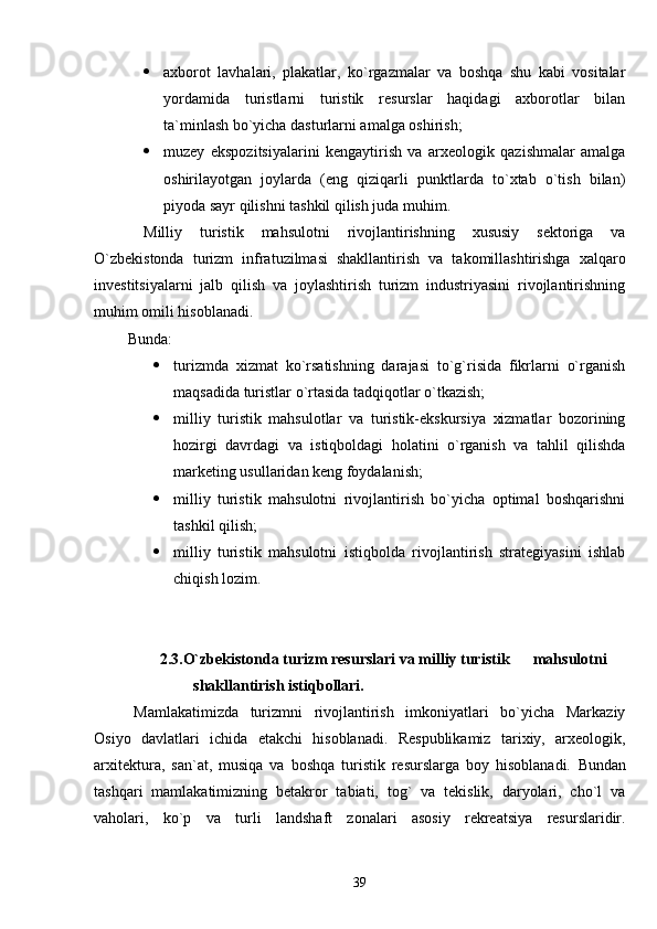  axborot   lavhalari,   plakatlar,   ko`rgazmalar   va   boshqa   shu   kabi   vositalar
yordamida   turistlarni   turistik   resurslar   haqidagi   axborotlar   bilan
ta`minlash bo`yicha dasturlarni amalga oshirish;
 muzey   ekspozitsiyalarini   kengaytirish   va   arxeologik   qazishmalar   amalga
oshirilayotgan   joylarda   (eng   qiziqarli   punktlarda   to`xtab   o`tish   bilan)
piyoda sayr qilishni tashkil qilish juda muhim. 
Milliy   turistik   mahsulotni   rivojlantirishning   xususiy   sektoriga   va
O`zbekistonda   turizm   infratuzilmasi   shakllantirish   va   takomillashtirishga   xalqaro
investitsiyalarni   jalb   qilish   va   joylashtirish   turizm   industriyasini   rivojlantirishning
muhim omili hisoblanadi.
  Bunda :
 turizmda   xizmat   ko`rsatishning   darajasi   to`g`risida   fikrlarni   o`rganish
maqsadida turistlar o`rtasida tadqiqotlar o`tkazish;
 milliy   turistik   mahsulotlar   va   turistik-ekskursiya   xizmatlar   bozorining
hozirgi   davrdagi   va   istiqboldagi   holatini   o`rganish   va   tahlil   qilishda
marketing usullaridan keng foydalanish;
 milliy   turistik   mahsulotni   rivojlantirish   bo`yicha   optimal   boshqarishni
tashkil qilish;
 milliy   turistik   mahsulotni   istiqbolda   rivojlantirish   strategiyasini   ishlab
chiqish lozim. 
   
                  2.3. O` zbekistonda turizm resurslari va milliy turistik        ma h sulotni 
shakllantirish isti q bollari.
Mamlakatimizda   turizmni   rivojlantirish   imkoniyatlari   bo`yicha   Markaziy
Osiyo   davlatlari   ichida   etakchi   hisoblanadi.   Respublikamiz   tarixiy,   arxeologik,
arxitektura,   san`at,   musiqa   va   boshqa   turistik   resurslarga   boy   hisoblanadi.   Bundan
tashqari   mamlakatimizning   betakror   tabiati,   tog`   va   tekislik,   daryolari,   cho`l   va
vaholari,   ko`p   va   turli   landshaft   zonalari   asosiy   rekreatsiya   resurslaridir.
39 