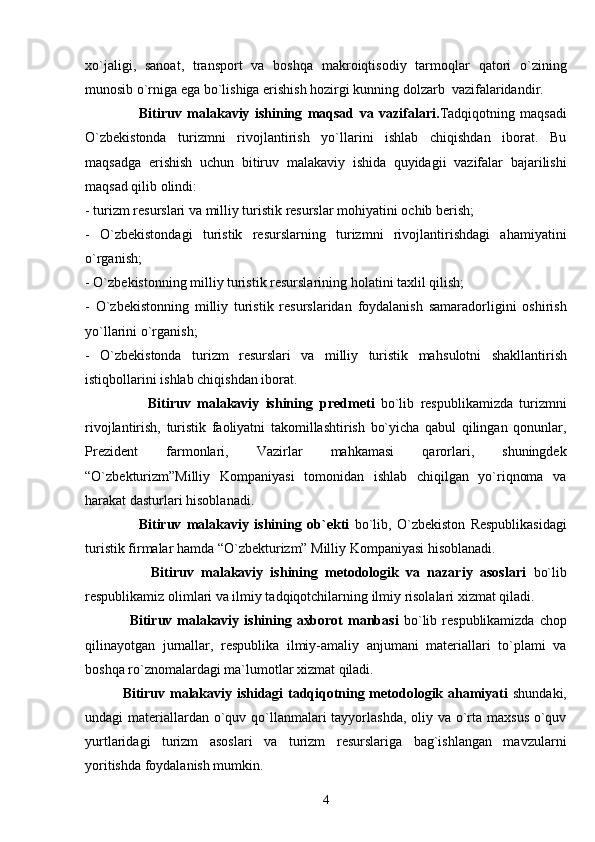 xo`jaligi,   sanoat,   transport   va   boshqa   makroiqtisodiy   tarmoqlar   qatori   o`zining
munosib o`rniga ega bo`lishiga erishish hozirgi kunning dolzarb  vazifalaridandir.
                    Bitiruv   malakaviy   ishining   maqsad   va   vazifalari. Tadqiqotning   maqsadi
O`zbekistonda   turizmni   rivojlantirish   yo`llarini   ishlab   chiqishdan   iborat.   Bu
maqsadga   erishish   uchun   bitiruv   malakaviy   ishida   quyidagii   vazifalar   bajarilishi
maqsad qilib olindi:
-   turizm resurslari va milliy turistik resurslar mohiyatini ochib berish;
-   O`zbekistondagi   turistik   resurslarning   turizmni   rivojlantirishdagi   ahamiyatini
o`rganish;
-   O` zbekistonning milliy turistik resurslarining  h olati ni  taxlil  qilish;
-   O` zbekistonning   milliy   turistik   resurslaridan   foydalanish   samaradorligini   oshirish
y o` llari ni o`rganish;
-   O` zbekistonda   turizm   resurslari   va   milliy   turistik   ma h sulotni   shakllantirish
isti q bollari ni ishlab chiqishdan iborat .
                    Bitiruv   malakaviy   ishining   predmeti   bo`lib   respublikamizda   turizmni
rivojlantirish,   turistik   faoliyatni   takomillashtirish   bo`yicha   qabul   qilingan   qonunlar,
Prezident   farmonlari,   Vazirlar   mahkamasi   qarorlari,   shuningdek
“O`zbekturizm”Milliy   Kompaniyasi   tomonidan   ishlab   chiqilgan   yo`riqnoma   va
harakat dasturlari hisoblanadi.
                    Bitiruv   malakaviy   ishining   ob`ekti   bo`lib,   O`zbekiston   Respublikasidagi
turistik firmalar hamda “O`zbekturizm” Milliy Kompaniyasi hisoblanadi.
                  Bitiruv   malakaviy   ishining   metodologik   va   nazariy   asoslari   bo`lib
respublikamiz olimlari va ilmiy tadqiqotchilarning ilmiy risolalari xizmat qiladi.
                  Bitiruv malakaviy ishining axborot  manbasi   bo`lib respublikamizda  chop
qilinayotgan   jurnallar,   respublika   ilmiy-amaliy   anjumani   materiallari   to`plami   va
boshqa ro`znomalardagi ma`lumotlar xizmat qiladi.
                Bitiruv malakaviy ishidagi tadqiqotning metodologik ahamiyati   shundaki,
undagi materiallardan o`quv qo`llanmalari tayyorlashda, oliy va o`rta maxsus  o`quv
yurtlaridagi   turizm   asoslari   va   turizm   resurslariga   bag`ishlangan   mavzularni
yoritishda foydalanish mumkin.
4 