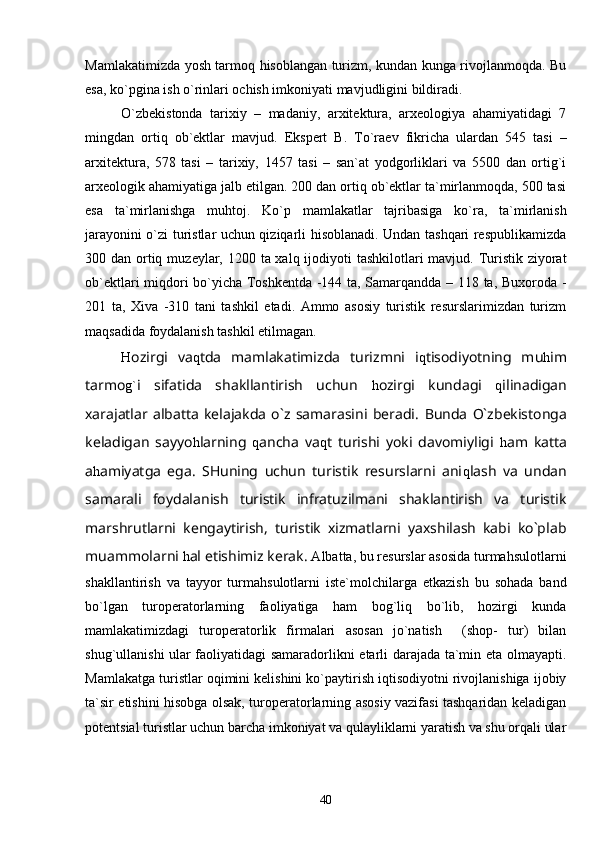 Mamlakatimizda yosh tarmoq hisoblangan turizm, kundan kunga rivojlanmoqda. Bu
esa, ko`pgina ish o`rinlari ochish imkoniyati mavjudligini bildiradi.
O`zbekistonda   tarixiy   –   madaniy,   arxitektura,   arxeologiya   ahamiyatidagi   7
mingdan   ortiq   ob`ektlar   mavjud.   Ekspert   B.   To`raev   fikricha   ulardan   545   tasi   –
arxitektura,   578   tasi   –   tarixiy,   1457   tasi   –   san`at   yodgorliklari   va   5500   dan   ortig`i
arxeologik ahamiyatiga jalb etilgan. 200 dan ortiq ob`ektlar ta`mirlanmoqda, 500 tasi
esa   ta`mirlanishga   muhtoj.   Ko`p   mamlakatlar   tajribasiga   ko`ra,   ta`mirlanish
jarayonini o`zi turistlar uchun qiziqarli hisoblanadi. Undan tashqari respublikamizda
300 dan ortiq m u zeylar, 1200 ta xalq ijodiyoti tashkilotlari mavjud. Turistik ziyorat
ob`ektlari miqdori bo`yicha Toshkentda -144 ta, Samarqandda – 118 ta, Buxoroda -
201   ta,   Xiva   -310   tani   tashkil   etadi.   Ammo   asosiy   turistik   resurslarimizdan   turizm
maqsadida foydalanish tashkil etilmagan.
H ozirgi   va q tda   mamlakatimizda   turizmni   i q tisodiyotning   mu h im
tarmo g` i   sifatida   shakllantirish   uchun   h ozirgi   kundagi   q ilinadigan
xarajatlar   albatta   kelajakda   o`z   samarasini   beradi.   B unda   O`zbekistonga
keladigan   sayyo h larning   q ancha   va q t   turishi   yoki   davomiyligi   h am   katta
a h amiyatga   ega.   SHuning   uchun   turistik   resurslarni   ani q lash   va   undan
samarali   foydalanish   turistik   infratuzilmani   shaklantirish   va   turistik
marshrutlarni   kengaytirish,   turistik   xizmatlarni   yaxshilash   kabi   ko`plab
muammolarni  h al etishimiz kerak.  Albatta, bu resurslar asosida turmahsulotlarni
shakllantirish   va   tayyor   turmahsulotlarni   iste`molchilarga   etkazish   bu   sohada   band
bo`lgan   turoperatorlarning   faoliyatiga   ham   bog`liq   bo`lib,   hozirgi   kunda
mamlakatimizdagi   turoperatorlik   firmalari   asosan   jo`natish     (shop-   tur)   bilan
shug`ullanishi ular faoliyatidagi samaradorlikni etarli darajada ta`min eta olmayapti.
Mamlakatga turistlar oqimini kelishini ko`paytirish iqtisodiyotni rivojlanishiga ijobiy
ta`sir etishini hisobga olsak, turoperatorlarning asosiy vazifasi tashqaridan keladigan
potentsial turistlar uchun barcha imkoniyat va qulayliklarni yaratish va shu orqali ular
40 