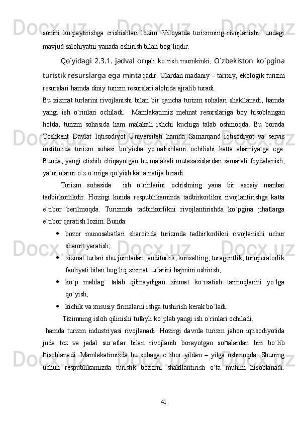 sonini   ko`paytirishga   erishishlari   lozim.   Viloyatda   turizmning   rivojlanishi     undagi
mavjud salohiyatni yanada oshirish bilan bog`liqdir.  
Q o`yidagi   2.3.1.   jadval   or qali   ko`rish   mumkinki,   O`zbekiston   ko`pgina
turistik resurslarga ega minta qadir. Ulardan madaniy – tarixiy, ekologik turizm
resurslari hamda diniy turizm resurslari alohida ajralib turadi.
Bu  xizmat  turlarini   rivojlanishi  bilan  bir   qancha  turizm   sohalari  shakllanadi,   hamda
yangi   ish   o`rinlari   ochiladi.     Mamlakatimiz   mehnat   resurslariga   boy   hisoblangan
holda,   turizm   sohasida   ham   malakali   ishchi   kuchiga   talab   oshmoqda.   Bu   borada
Toshkent   Davlat   Iqtisodiyot   Universiteti   hamda   Samarqand   iqtisodiyot   va   servis
institutida   turizm   sohasi   bo`yicha   yo`nalishlarni   ochilishi   katta   ahamiyatga   ega.
Bunda, yangi etishib chiqayotgan bu malakali mutaxasislardan samarali foydalanish,
ya`ni ularni o`z o`rniga qo`yish katta natija beradi.
Turizm   sohasida     ish   o`rinlarini   ochishning   yana   bir   asosiy   manbai
tadbirkorlikdir.   Hozirgi   kunda   respublikamizda   tadbirkorlikni   rivojlantirishga   katta
e`tibor   berilmoqda.   Turizmda   tadbirkorlikni   rivojlantirishda   ko`pgina   jihatlarga
e`tibor qaratish lozim.  Bunda:
 bozor   munosabatlari   sharoitida   turizmda   tadbirkorlikni   rivojlanishi   uchur
sharoit yaratish;
 xizmat turlari shu jumladan, auditorlik, konsalting, turagentlik, turoperatorlik
faoliyati bilan bog`liq xizmat turlarini hajmini oshirish;
 ko`p   mablag`   talab   qilmaydigan   xizmat   ko`rsatish   tarmoqlarini   yo`lga
qo`yish;
 kichik va xususiy firmalarni ishga tushirish kerak bo`ladi.
 Tizimning isloh qilinishi tufayli ko`plab yangi ish o`rinlari ochiladi, 
  hamda   turizm   industri ya si   rivojlanadi.   Hozirgi   davrda   turizm   jahon   iqtisodiyotida
juda   tez   va   jadal   sur`atlar   bilan   rivojlanib   borayotgan   so h alardan   biri   bo`lib
h isoblanadi.   Mamlakatimizda   bu   sohaga   e`tibor   yildan   –   yilga   oshmoqda.   Shuning
uchun   respublikamizda   turistik   bozorni   shakllantirish   o`ta   muhim   hisoblanadi.
41 