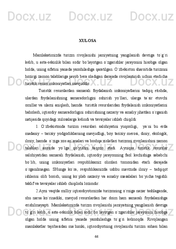                                                     XULOSA
Mamlakatimizda   turizm   rivojlanishi   jamiyatning   yangilanish   davriga   to`g`ri
kelib,   u   asta-sekinlik   bilan   sodir   bo`layotgan   o`zgarishlar   jarayonini   hisobga   olgan
holda, uning sifatini yanada yaxshilashga qaratilgan. O`zbekiston sharoitida turizmni
hozirgi zamon talablariga javob bera oladigan darajada rivojlantirish uchun etarlicha
turistik resurs imkoniyatlari mavjuddir. 
Turistik   resurslardan   samarali   foydalanish   imkoniyatlarini   tadqiq   etishda,
ulardan   foydalanishning   samaradorligini   oshirish   yo`llari,   ularga   ta`sir   etuvchi
omillar  va ularni  aniqlash,  hamda   turistik  resurslaridan  foydalanish  imkoniyatlarini
baholash, iqtisodiy samaradorligini oshirishning nazariy va amaliy jihatdan o`rganish
natijasida quyidagi xulosalarga kelindi va tavsiyalar ishlab chiqildi:
1. O`zbekistonda   turizm   resurslari   salohiyatini   yuqoriligi,     ya`ni   bu   erda
madaniy   –   tarixiy   yodgorliklarning   mavjudligi,   boy   tarixiy   merosi,   diniy,   ekologik,
ilmiy, hamda  o`ziga xos an`analari va boshqa xislatlari turizmni rivojlanishini zamon
talablari   asosida   yo`lga   qo`yishni   taqozo   etadi.   Ayniqsa   turistik   resurslar
salohiyatidan   samarali   foydalanish,   iqtisodiy   jarayonning   faol   kechishiga   sababchi
bo`lib,   uning   imkoniyatlari   respublikamiz   olimlari   tomonidan   etarli   darajada
o`rganilmagan.   SHunga   ko`ra,   respublikamizda   ushbu   mavzuda   ilmiy   –   tadqiqot
ishlarini   olib   borish,   uning   ko`plab   nazariy   va   amaliy   masalalari   bo`yicha   tegishli
taklif va tavsiyalar ishlab chiqilishi lozimdir.
2.Ayni   vaqtda   milliy   iqtisodiyotimizda   turizmning   o`rniga   nazar   tashlaganda,
shu   narsa   ko`rinadiki,   mavjud   resurslardan   har   doim   ham   samarali   foydalanishga
erishilmayapti.  Mamlakatimizda   turizm   rivojlanishi  jamiyatning yangilanish   davriga
to`g`ri   kelib,   u   asta-sekinlik   bilan   sodir   bo`layotgan   o`zgarishlar   jarayonini   hisobga
olgan   holda   uning   sifatini   yanada   yaxshilashga   to`g`ri   kelmoqda.   Rivojlangan
mamlakatlar   tajribasidan   ma`lumki,   iqtisodiyotning   rivojlanishi   turizm   sohasi   bilan
44 