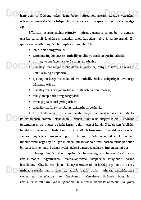 ham   bog`liq.   SHuning   uchun   ham,   bozor   iqtisodiyoti   asosida   xo`jalik   yuritishga
o`tayotgan mamlakatlarda halqaro turizmga katta e`tibor qaratish muhim ahamiyatga
ega.
3.Turistik resurslar muhim ijtimoiy – iqtisodiy ahamiyatga ega bo`lib, ayniqsa
ulardan   samarali   foydalanish   mahalliy   aholi   hayotiga   ijobiy   ta`sir   ko`rsatadi.   Bu
ijobiy xususiyatlar quyidagilar orqali asoslanib berildi:
 ish o`rinlarining yaralishi;
 daromadning ko`payishi, mahalliy aholini yashash darajasini oshishi;
 ijtimoiy va madaniy jarayonlarn i ng tezlashishi;
 mahalliy   madaniyat   o`choqlarning   yaralishi,   xalq   ijodiyoti,   an`analari,
udumlarining rivojlanishi;
 qishloq   xo`jaligi   mahsulotlari   va   mahalliy   ishlab   chiqarilgan   tovarlarga
talabning oshishi;
 mahalliy madaniy yodgorliklarni tiklanishi va muhofazasi;
 tabiiy komplekslarni ng  kengayishi ;
 mintaqa jozibadorligining oshishi;
 mahalliy madaniy hayotning jonlanishi va boshqalar.
4.   O`zbekistonning   turistik   salohiyati   dunyo   mamlakatlari   orasida   o`rtacha
ko`rsatkichdan   baland     hisoblanadi.   Demak,   mamlakat   eksportida   va     YAIMda
turizmning   ulishi   yuqori   bo`lishi   kerak.   Lekin   hozirgi   kunda   O`zbekiston   YAIMda
turistik   xizmatlarning   ulushi   kam.   Bu   ko`rsatkich   ham   mavjud   turistik   resurslardan
samarali   foydalana   olmayotganligimizni   bildiradi.   Tadqiqotlar   natijasi   ko`rsatdiki,
turistik resurslar ga boy bo`lgan  mintaqa iqtisodiyotida turizm boshqa tarmoqlar bilan
bir qatorda rivojlanib, boshqaruvchi, etakchi tarmo qqa aylanish  imkoniyatlari bor. 
5.   Hozirgi   kunda   jahon   tajribasida   turizmning   agroturizm   shakli   keng
rivojlanmoqda.   Agroturizmni   mamlakatimizda   rivojlanishi   istiqbollari   porloq
hisoblanadi.   Chunki,   mamlakatimiz   agrar-industrial   xo`jalikka   ega   bo`lib,   asosiy
mehnat   resurslarimiz   qishloq   xo`jaligida   band.   Undan   tashqari,   mamlakatimiz
rekreatsiya   resurslariga   boy   hisoblanib,   rekreatsiya   faoliyati   tarmoqlarini
rivojlantirish   mumkin.   Bozor   iqtisodiyotiga   o`tuvchi   mamlakatlar   uchun   moliyaviy
45 