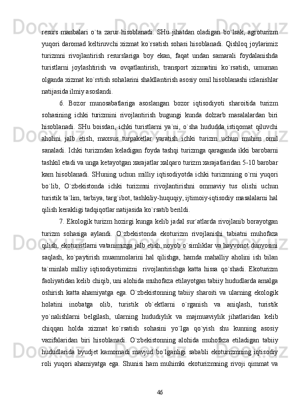 resurs   manbalari   o`ta   zarur   hisoblanadi.   SHu   jihatdan   oladigan   bo`lsak,   agroturizm
yuqori daromad keltiruvchi xizmat ko`rsatish sohasi  hisoblanadi. Qishloq joylarimiz
turizmni   rivojlantirish   resurslariga   boy   ekan,   faqat   undan   samarali   foydalanishda
turistlarni   joylashtirish   va   ovqatlantirish,   transport   xizmatini   ko`rsatish,   umuman
olganda xizmat ko`rstish sohalarini shakllantirish asosiy omil hisoblanashi izlanishlar
natijasida ilmiy asoslandi.
6.   Bozor   munosabatlariga   asoslangan   bozor   iqtisodiyoti   sharoitida   turizm
sohasining   ichki   turizmini   rivojlantirish   bugungi   kunda   dolzarb   masalalardan   biri
hisoblanadi.   SHu   boisdan,   ichki   turistlarni   ya`ni,   o`sha   hududda   istiqomat   qiluvchi
aholini   jalb   etish,   maxsus   turpaketlar   yaratish   ichki   turizm   uchun   muhim   omil
sanaladi.  Ichki  turizmdan keladigan  foyda  tashqi   turizmga  qaraganda  ikki   barobarni
tashkil etadi va unga ketayotgan xarajatlar xalqaro turizm xarajatlaridan 5-10 barobar
kam   hisoblanadi.   SHuning   uchun   milliy   iqtisodiyotda   ichki   turizmning   o`rni   yuqori
bo`lib,   O`zbekistonda   ichki   turizmni   rivojlantirishni   ommaviy   tus   olishi   uchun
turistik ta`lim, tarbiya, targ`ibot, tashkiliy-huquqiy, ijtimoiy-iqtisodiy masalalarni hal
qilish kerakligi tadqiqotlar natijasida ko`rsatib berildi.
7. Ekologik turizm hozirgi kunga kelib jadal sur`atlarda rivojlanib borayotgan
turizm   sohasiga   aylandi.   O`zbekistonda   ekoturizm   rivojlanishi   tabiatni   muhofaza
qilish, ekoturistlarni vatanimizga jalb etish, noyob o`simliklar va hayvonot dunyosini
saqlash,   ko`paytirish   muammolarini   hal   qilishga,   hamda   mahalliy   aholini   ish   bilan
ta`minlab   milliy   iqtisodiyotimizni     rivojlantirishga   katta   hissa   qo`shadi.   Ekoturizm
faoliyatidan kelib chiqib, uni alohida muhofaza etilayotgan tabiiy hududlarda amalga
oshirish   katta   ahamiyatga   ega.   O`zbekistonning   tabiiy   sharoiti   va   ularning   ekologik
holatini   inobatga   olib,   turistik   ob`ektlarni   o`rganish   va   aniqlash,   turistik
yo`nalishlarni   belgilash,   ularning   hududiylik   va   majmuaviylik   jihatlaridan   kelib
chiqqan   holda   xizmat   ko`rsatish   sohasini   yo`lga   qo`yish   shu   kunning   asosiy
vazifalaridan   biri   hisoblanadi.   O`zbekistonning   alohida   muhofaza   etiladigan   tabiiy
hududlarida   byudjet   kamomadi   mavjud   bo`lganligi   sababli   ekoturizmning   iqtisodiy
roli   yuqori   ahamiyatga   ega.   S h unisi   ham   muhimki   ekoturizmning   rivoji   qimmat   va
46 