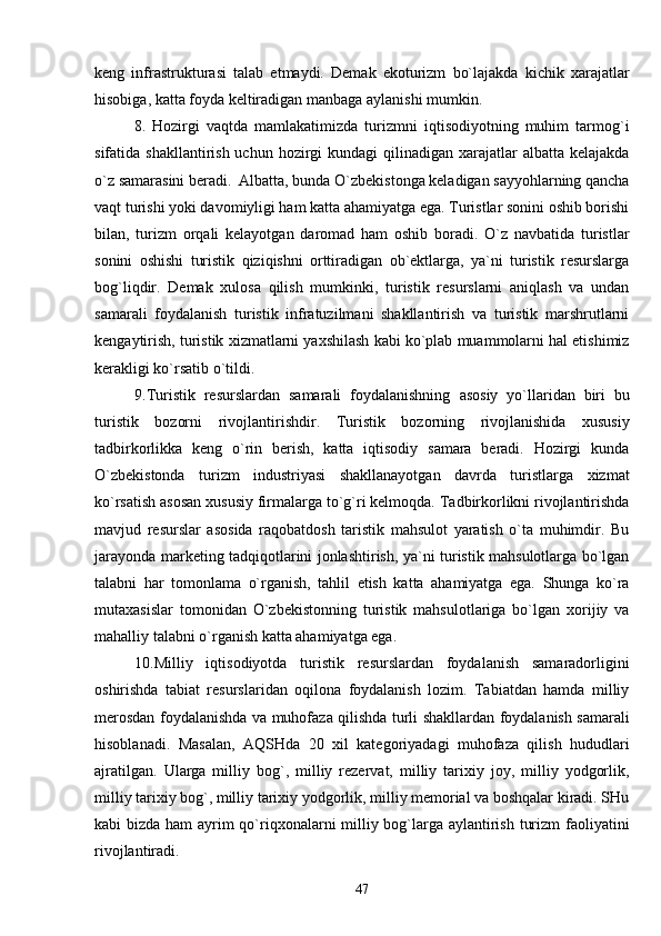 keng   infrastrukturasi   talab   etmaydi.   Demak   ekoturizm   bo`lajakda   kichik   xarajatlar
hisobi g a, katta foyda keltiradigan manbaga aylanishi mumkin.
8.   Hozirgi   vaqtda   mamlakatimizda   turizmni   iqtisodiyotning   muhim   tarmog`i
sifatida shakllantirish uchun  hozirgi  kundagi  qilinadigan xarajatlar  albatta kelajakda
o`z samarasini beradi.  Albatta, bunda O`zbekistonga keladigan sayyohlarning qancha
vaqt turishi yoki davomiyligi ham katta ahamiyatga ega. Turistlar sonini oshib borishi
bilan,   turizm   orqali   kelayotgan   daromad   ham   oshib   boradi.   O`z   navbatida   turistlar
sonini   oshishi   turistik   qiziqishni   orttiradigan   ob`ektlarga,   ya`ni   turistik   resurslarga
bog`liqdir.   Demak   xulosa   qilish   mumkinki,   turistik   resurslarni   aniqlash   va   undan
samarali   foydalanish   turistik   infratuzilmani   shakllantirish   va   turistik   marshrutlarni
kengaytirish, turistik xizmatlarni yaxshilash kabi ko`plab muammolarni hal etishimiz
kerakligi ko`rsatib o`tildi. 
9. Turistik   resurslardan   samarali   foydalanishning   asosiy   yo`llaridan   biri   bu
turistik   bozorni   rivojlantirishdir .   Turistik   bozorning   rivojlanishida   xususiy
tadbirkorlikka   keng   o`rin   berish,   katta   iqtisodiy   samara   beradi.   Hozirgi   kunda
O`zbekistonda   turizm   industriyasi   shakllanayotgan   davrda   turistlarga   xizmat
ko`rsatish asosan xususiy firmalarga to`g`ri kelmoqda. Tadbirkorlikni rivojlantirishda
mavjud   resurslar   asosida   raqobatdosh   taristik   mahsulot   yaratish   o`ta   muhimdir.   Bu
jarayonda marketing tadqiqotlarini jonlashtirish, ya`ni turistik mahsulotlarga bo`lgan
talabni   har   tomonlama   o`rganish,   tahlil   etish   katta   ahamiyatga   ega.   Shunga   ko`ra
mutaxasislar   tomonidan   O`zbekistonning   turistik   mahsulotlariga   bo`lgan   xorijiy   va
mahalliy talabni o`rganish katta ahamiyatga ega.
10.Milliy   iqtisodiyotda   turistik   resurslardan   foydalanish   samaradorligini
oshirishda   tabiat   resurslaridan   oqilona   foydalanish   lozim.   Tabiatdan   hamda   milliy
merosdan foydalanishda va muhofaza qilishda turli shakllardan foydalanish samarali
hisoblanadi.   Masalan,   AQSHda   20   xil   kategoriyadagi   muhofaza   qilish   hududlari
ajratilgan.   Ularga   milliy   bog`,   milliy   rezervat,   milliy   tarixiy   joy,   milliy   yodgorlik,
milliy tarixiy bog`, milliy tarixiy yodgorlik, milliy memorial va boshqalar kiradi. SHu
kabi bizda ham  ayrim qo`riqxonalarni milliy bog`larga aylantirish turizm  faoliyatini
rivojlantiradi. 
47 